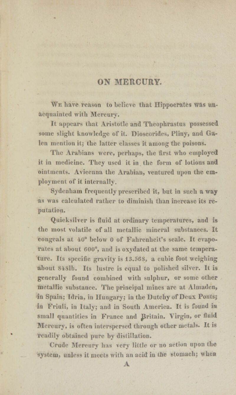 ON MERCURY. We have reason to believe that Hippocrates was un- acquainted with Mercury. It appears that Aristotle and Theophrastus possessed some slight knowledge of it. Dioscorides, Pliny, and Ga- len mention it; the latter classes it among the poisons. The Arabians were, perhaps, the first who employed it in medicine. They used it in the form of lotions and ointments. Avicenna the Arabian, ventured upon the em- ployment of it internally. Sydenham frequently prescribed it, but in such a way as was calculated rather to diminish than increase its re- putation. Quicksilver is fluid at ordinary temperatures, and is the most volatile of all metallic mineral substances. It congeals at 40° below 0 of Fahrenheit's scale. It evapo- rates at about 600°, and is oxydated at the same tempera- ture. Its specific gravity is 13.568, a cubic foot weighing about 848lb. Its lustre is equal to polished silver. It is generally found combined with sulphur, or some other metallic substance. The principal mines are at Almaden, in Spain; Tdria, in Hungary; in the Dutchy of Deux Ponts; in Friuli, in Italy; and in South America. It is found ia small quantities in France and JSritain. Virgin, or fluid Mercury, is often interspersed through other metals. It is readily obtained pure by distillation. Crude Mercury has very little or no action upon the system, unless it meets with an acid in tlie stomach; when A