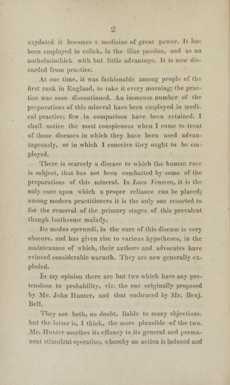 oxydated it becomes a medicine of great power. It lias been employed in coliek, in the iliac passion, and as an anthelminthiek with but little advantage. It is now dis- carded from practice. At one time, it was fashionable among people of the first rank in England, to take it every morning; the prae- tice was soon discontinued. An immense number of the preparations of this mineral have been employed in medi- cal practice; few in comparison have been retained. I shall notice the most conspicuous when I come to treat of those diseases in which they have been used advan- tageously, or in which I conceive they ought to be em- ployed. There is scarcely a disease to which the human race is subject, that has not been combatted by some of the preparations of this mineral. In Lues Venerea, it is the only cure upon which a proper reliance can be placed; among modern practitioners it is the only one resorted to for the removal of the primary stages of this prevalent though loathsome malady. Its modus operandi, in the cure of this disease is very obscure, and has given rise to various hypotheses, in the maintenance of which, their authors and advocates have evinced considerable warmth. They are now generally ex- ploded. In my opinion there are but two which have any pre- tensions to probability, viz: the one originally proposed by Mr. John Hunter, and that embraced by Mr. Benj. Bell. They are both, no doubt, liable to many objections: but the latter is, I think, the more plausible of the two. Mrk Hunter ascribes its efficacy to its general and perma- nent stimulant operation, whereby an action is induced and