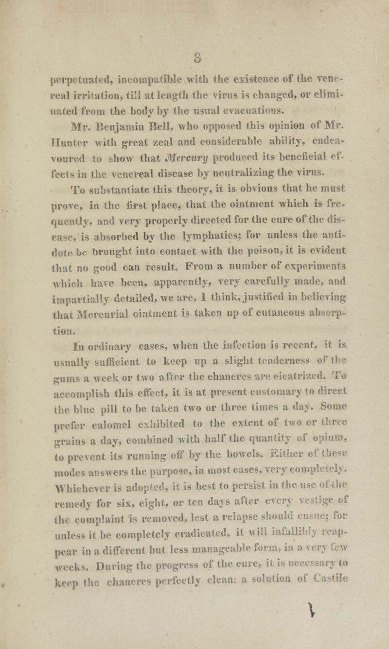 perpetuated, incompatible with the existence of the vene- real irritation, till at length the virus is changed, or elimi- nated from the body by the usual evacuations. Mr. Benjamin Bell, who opposed this opinion of Mr. Hunter with great zeal and considerable ability, endea- voured to show that Mercury produced its beneficial ef- fects in the venereal disease by neutralizing the virus. To substantiate this theory, it is obvious that he must prove, in the first place, that the ointment which is fre- quently, and very properly directed for the cure of the dis- ease, is absorbed by the lymphatics; for unless the anti- dote be brought into contact with the poison, it is evident that no good can result. From a number of experiments which have been, apparently, very carefully made, and impartially detailed, we are, I think, justified in believing that Mercurial ointment is taken up of cutaneous absorp- tion. In ordinary cases, when the infection is recent, it is usually sufficient to keep up a slight tenderness of the gums a week or two after the ehancres arc cicatrized. To accomplish this effect, it is at present customary to direct the blue pill to be taken two or three times a day. Some prefer calomel exhibited to the extent of two or three grains a day, combined with half the quantity of opium, to prevent its running off by the bowels. Either of these modes answers the purpose, in most eases, very completely. Whichever is adopted, it is best to persist in the use of the remedy for six, eight, or ten days after every vestige of the complaint is removed, lest a relapse should ensue; for unless it be completely eradicated, it will infallibly reap- pear in a different but less manageable form, in a very weeks. During the progress of the cure, it is necessary to keep the chancres perfectly clean: a solution oi \