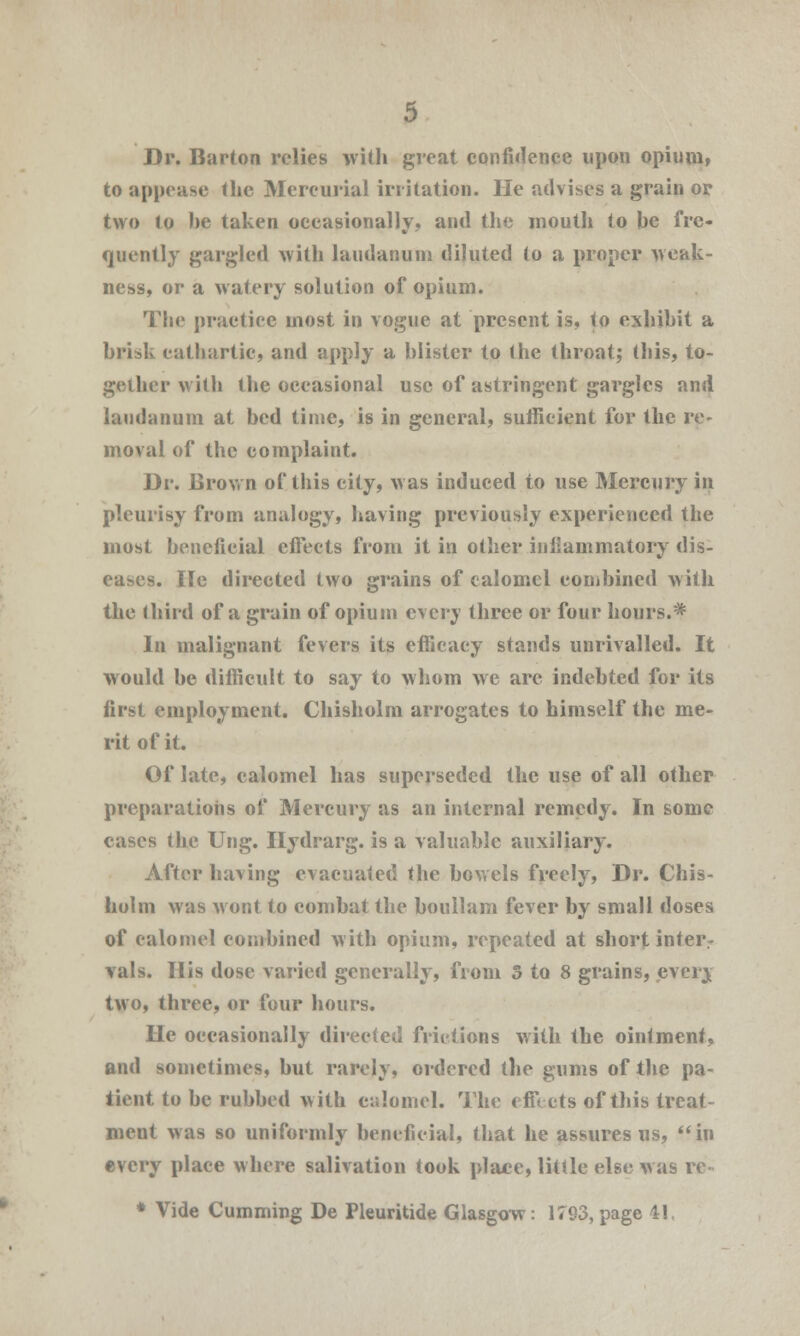 Dr. Barton relies with great confidence upon opium, to appease the Mercurial irritation. He advises a grain or two to he taken occasionally, and the mouth to be fre- quently gargled with laudanum diluted to a proper weak- ness, or a watery solution of opium. The practice most in vogue at present is, to exhihit a brisk cathartic, and apply a blister to the throat; this, to- gether with the occasional use of astringent gargles and laudanum at bed time, is in general, sufficient for the re- moval of the complaint. Dr. Brown of this city, was induced to use Mercury in pleurisy from analogy, having previously experienced the most beneficial effects from it in other inflammatory dis- eases. He directed two grains of calomel combined with the third of a grain of opium every three or four hours.* In malignant fevers its efficacy stands unrivalled. It would be difficult to say to whom we are indebted for its first employment. Chisholm arrogates to himself the me- rit of it. Of late, calomel has superseded the use of all other preparations of Mercury as an internal remedy. In some cases the Ung. Hydrarg. is a valuable auxiliary. After having evacuated the bowels freely, Dr. Chis- holm was wont to combat the boullam fever by small doses of calomel combined with opium, repeated at short inter- vals. His dose varied generally, from 5 to 8 grains, every two, three, or four hours. He occasionally directed frictions with the ointment, and sometimes, but rarely, ordered the gums of the pa- tient to be rubbed with c;;lomel. The effects of this treat- ment was so uniformly beneficial, that he assures us, in every place where salivation took place, little else was re * Vide Cumming De Pleuritide Glasgow: 1793, page 41.