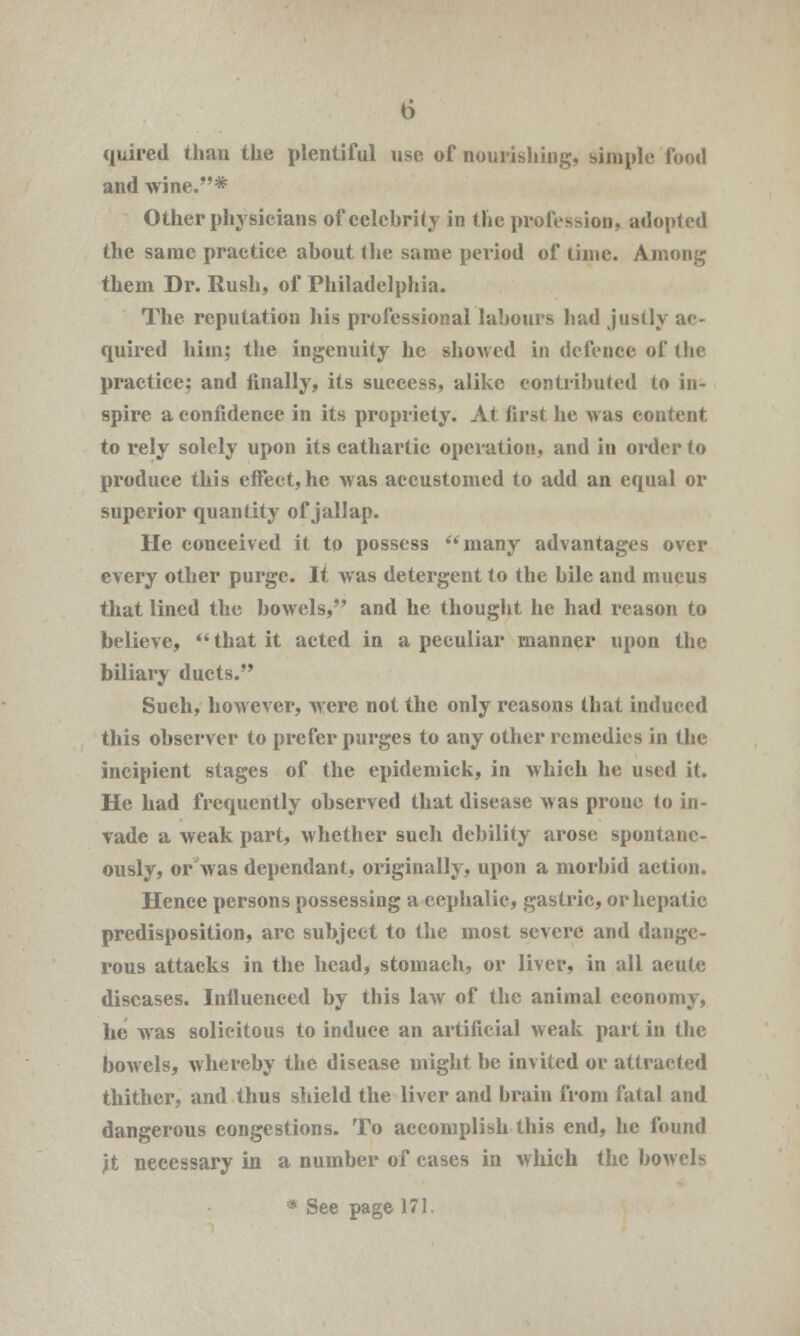 quired than the plentiful use of nourishing, simple food and wine.* Other physicians of celebrity in the profession, adopted the same practice about the same period of time. Among them Dr. Rush, of Philadelphia. The reputation his professional labours had justly ac- quired him; the ingenuity he showed in defence of the practice; and finally, its success, alike contributed to in- spire a confidence in its propriety. At first he was content to rely solely upon its cathartic operation, and in order to produce this effect, he was accustomed to add an equal or superior quantity of jallap. He conceived it to possess many advantages over every other purge. It was detergent to the bile and mucus that lined the bowels, and he thought he had reason to believe,  that it acted in a peculiar manner upon the biliary ducts. Such, however, were not the only reasons that induced this observer to prefer purges to any other remedies in the incipient stages of the epidemick, in which he used it. He had frequently observed that disease was prone to in- vade a weak part, whether such debility arose spontane- ously, or was dependant, originally, upon a morbid action. Hence persons possessing a cephalic, gastric, or hepatic predisposition, are subject to the most severe and dange- rous attacks in the head, stomach, or liver, in all acute diseases. Influenced by this law of the animal economy, lie was solicitous to induce an artificial weak part in the bowels, whereby the disease might be invited or attracted thither, and thus shield the liver and brain from fatal and dangerous congestions. To accomplish this end, he found it necessary in a number of cases in which the bowels * See page 171.