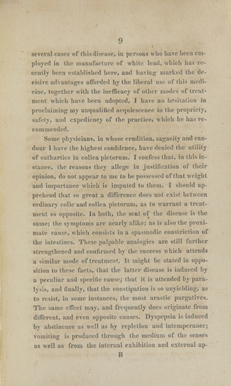 several eases or this disease, in persons who have heen em- ployed in the manufacture of white lead, which has re- cently heen established here, and having marked the de- cisive advantages afforded by the liberal use of this medi- cine, together with the inefficacy of other modes of treat- ment which have been adopted, I have no hesitation in proclaiming my unqualified acquiescence in the propriety, safety, and expediency of the practice/ which he has re- commended. Some physicians, in whose erudition, sagacity and can- dour 1 have the highest confidence, have denied the utility of cathartics in coliea pictorum. I confess that, in this in- stance, the reasons they allege in justification of their opinion, do not appear to me to be possessed of that weight and importance which is imputed to them. I should ap- prehend that so great a difference does not exist between ordinary colic and coliea pictorum, as to warrant a treat- ment so opposite. In both, the seat of the disease is the same; the symptoms are nearly alike; as is also the proxi- mate cause, which consists in a spasmodic constriction of the intestines. These palpable analogies are still further strengthened and confirmed by the success which attends a similar mode of treatment. It might be stated in oppo- sition to these facts, that the latter disease is induced by a peculiar and specific cause; that it is attended by para- lysis, and fiually, that the constipation is so unyielding, as to resist, in some instances, the most arastic purgatives. The same effect may, and frequently does originate from different, and even opposite causes. Dyspepsia is induced by abstinence as well as by repletion and intemperance; vomiting is produced through the medium of the senses as well as from the internal exhibition and external ap- B