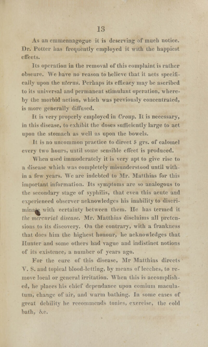 As an emmennagogue it is deserving of much notice. Dr. Potter has frequently employed it with the happiest effects. Its operation in the removal of this complaint is rather obscure. We have no reason to believe that it acts specifi- cally upon the uterus. Perhaps its efficacy maybe ascribed to its universal and permanent stimulant operation, where- by the morbid action, which was previously concentrated, is more generally diffused. It is very properly employed in Croup. It is necessary, in this disease, to exhibit the doses sufficiently large to act upon the stomach as well as upon the bowels. If is no uncommon practice to direct 5 grs. of calomel every two hours, until some sensible effect is produced. When used immoderately it is very apt to give rise to a disease which was completely misunderstood until with- in a few years. We are indebted to Mr. Matthias for this important information. Its symptoms are so analogous to the secondary stage of syphilis, that even this acute and experienced observer acknowledges his inability to discri- mina^ with certainty between them. He has termed it the mercurial disease. Mr. Matthias disclaims all preten- sions to its discovery. On the contrary, with a frankness that does him the highest honour, he acknowledges that Hunter and some others had vague and indistinct notions of its existence, a number of years ago. For the cure of this disease, Mr Matthias directs V. S. and topical blood-letting, by means of leeches, to re- move local or general irritation. When this is accomplish- ed, he places his chief dependanee upon comium macula- turn, change of air, and warm bathing. In some cases of great debility he recommends tonics, exercise, the cold bath, &c.