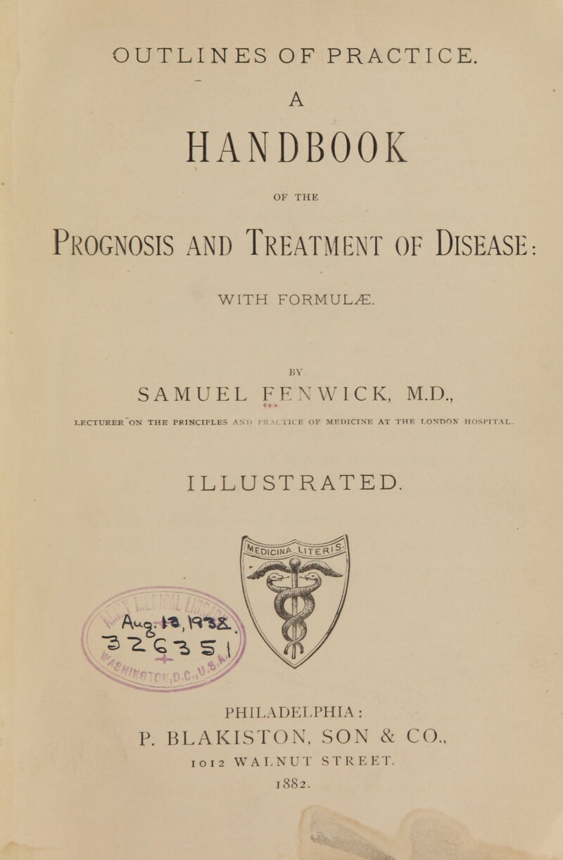 OUTLINES OF PRACTICE. A HANDBOOK Prognosis and Treatment of Disease WITH FORMULAE. SAMUEL FEN WICK, M.D., LECTURER ON THE PRINCIPLES AMI PRACTICE OF MEDICINE AT THE LONDON HOSPITAL. ILLUSTRATED. PHILADELPHIA : P. BLAKISTON, SON & CO. 1012 WALNUT STREET. 1882.