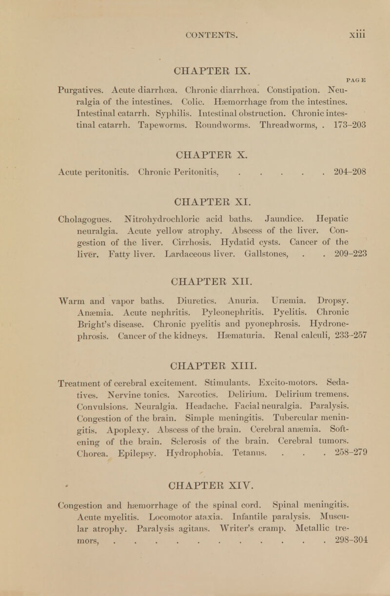 CHAPTER IX. PAGE Purgatives. Acute diarrhoea. Chronic diarrhoea. Constipation. Neu- ralgia of the intestines. Colic. Haemorrhage from the intestines. Intestinal catarrh. Syphilis. Intestinal obstruction. Chronic intes- tinal catarrh. Tapeworms. Roundworms. Threadworms, . 173-203 CHAPTER X. Acute peritonitis. Chronic Peritonitis. ..... 204-208 CHAPTER XI. Cholagogues. Nitrohydrochloric acid baths. Jaundice. Hepatic neuralgia. Acute yellow atrophy. Abscess of the liver. Con- gestion of the liver. Cirrhosis. Hydatid cysts. Cancer of the liver. Fatty liver. Lardaceous liver. Gallstones, . . 209-223 CHAPTER XII. Warm and vapor baths. Diuretics. Anuria. Uraemia. Dropsy. Anaemia. Acute nephritis. Pyleonephritis. Pyelitis. Chronic Bright's disease. Chronic pyelitis and pyonephrosis. Hydrone- phrosis. Cancer of the kidneys. Hematuria, Renal calculi, 233-257 CHAPTER XIII. Treatment of cerebral excitement. Stimulants. Excito-motors. Seda- tives. Nervine tonics. Narcotics. Delirium. Delirium tremens. Convulsions. Neuralgia. Headache. Facial neuralgia. Paralysis. Congestion of the brain. Simple meningitis. Tubercular menin- gitis. Apoplexy. Abscess of the brain. Cerebral anaemia. Soft- ening of the brain. Sclerosis of the brain. Cerebral tumors. Chorea. Epilepsy. Hydrophobia. Tetanus. . . . 258-279 CHAPTER XIV. Congestion and haemorrhage of the spinal cord. Spinal meningitis. Acute myelitis. Locomotor ataxia. Infantile paralysis. Muscu- lar atrophy. Paralysis agitans. Writer's cramp. Metallic tre- mors 298-304