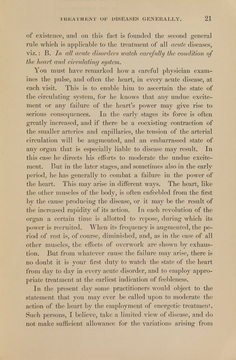 of existence, and on this fact is founded the second general rule which is applicable to the treatment of all acute diseases, viz.: B. 7/i all acute disorders watch carefully the condition of the heart and circulating system. You must have remarked how a careful physician exam- ines the pulse, and often the heart, in every acute disease, at each visit. This is to enable him to ascertain the state of the circulating system, for he knows that any undue excite- ment or any failure of the heart's power may give rise to serious consequences. In the early stages its force is often greatly increased, and if there be a coexisting contraction of the smaller arteries and capillaries, the tension of the arterial circulation will be augmented, and an embarrassed state of any organ that is especially liable to disease may result. In this case he directs his efforts to moderate the undue excite- ment. But in the later stages, and sometimes also in the early period, he has generally to combat a failure in the power of the heart. This may arise in different ways. The heart, like the other muscles of the body, is often enfeebled from the first by the cause producing the disease, or it may be the result of the increased rapidity of its action. In each revolution of the organ a certain time is allotted to repose, during which its power is recruited. When its frequency is augmented, the pe- riod of rest is, of course, diminished, and, as in the case of all other muscles, the effects of overwork are shown by exhaus- tion. But from whatever cause the failure may arise, there is no doubt it is your first duty to watch the state of the heart from day to day in every acute disorder, and to employ appro- priate treatment at the earliest indication of feebleness. In the present day some practitioners would object to the statement that you may ever be called upon to moderate the action of the heart by the employment of energetic treatment. Such persons, I believe, take a limited view of disease, and do not make sufficient allowance for the variations arising from