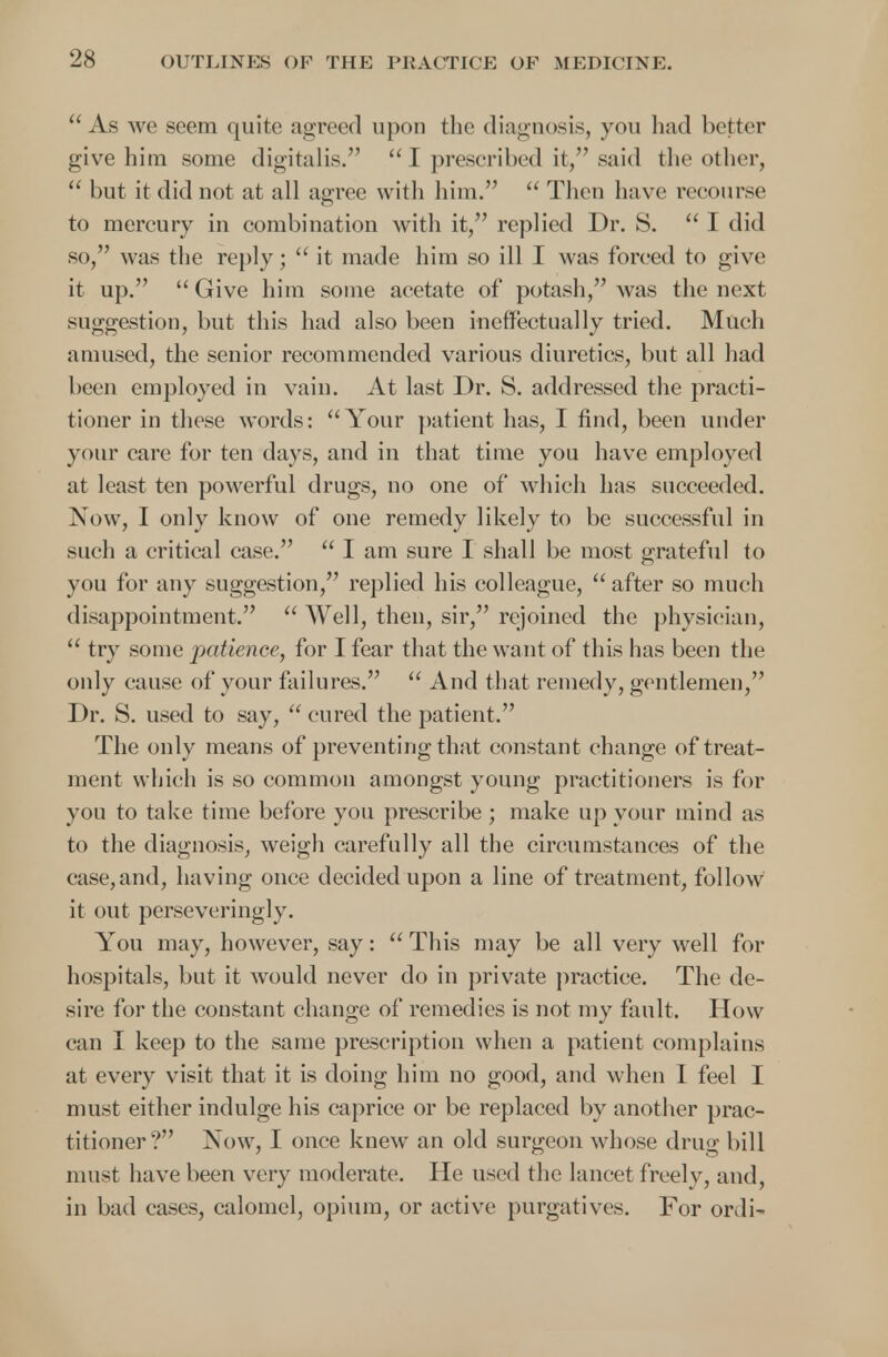 As Ave seem quite agreed upon the diagnosis, you had better give him some digitalis. I prescribed it, said the other,  but it did not at all agree with him.  Then have recourse to mercury in combination with it, replied Dr. S.  I did so, was the reply;  it made him so ill I was forced to give it up.  Give him some acetate of potash, was the next suggestion, but this had also been ineffectually tried. Much amused, the senior recommended various diuretics, but all had been employed in vain. At last Dr. S. addressed the practi- tioner in these words: Your patient has, I find, been under your care for ten days, and in that time you have employed at least ten powerful drugs, no one of which has succeeded. Now, I only know of one remedy likely to be successful in such a critical case.  I am sure I shall be most grateful to you for any suggestion, replied his colleague,  after so much disappointment.  Well, then, sir, rejoined the physician,  try some patience, for I fear that the want of this has been the only cause of your failures.  And that remedy, gentlemen, Dr. S. used to say,  cured the patient. The only means of preventing that constant change of treat- ment which is so common amongst young practitioners is for you to take time before you prescribe ; make up your mind as to the diagnosis, weigh carefully all the circumstances of the case,and, having once decided upon a line of treatment, follow it out perseveringly. You may, however, say:  This may be all very well for hospitals, but it would never do in private practice. The de- sire for the constant change of remedies is not my fault. How can I keep to the same prescription when a patient complains at every visit that it is doing him no good, and when I feel I must either indulge his caprice or be replaced by another prac- titioner? Now, I once knew an old surgeon whose drug bill must have been very moderate. He used the lancet freely, and, in bad eases, calomel, opium, or active purgatives. For ordi-