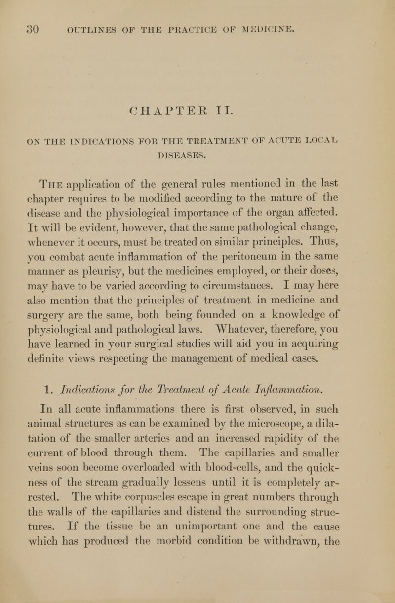 CHAPTER II. ON THE INDICATIONS FOR THE TREATMENT OF ACUTE LOCAL DISEASES. The application of the general rules mentioned in the last chapter requires to be modified according to the nature of the disease and the physiological importance of the organ affected. It will be evident, however, that the same pathological change, whenever it occurs, must be treated on similar principles. Thus, you combat acute inflammation of the peritoneum in the same manner as pleurisy, but the medicines employed, or their doses, may have to be varied according to circumstances. I may here also mention that the principles of treatment in medicine and surgery are the same, both being founded on a knowledge of physiological and pathological laws. Whatever, therefore, you have learned in your surgical studies will aid you in acquiring definite views respecting the management of medical cases. 1. Indications for the Treatment of Acute Inflammation. In all acute inflammations there is first observed, in such animal structures as can be examined by the microscope, a dila- tation of the smaller arteries and an increased rapidity of the current of blood through them. The capillaries and smaller veins soon become overloaded with blood-cells, and the quick- ness of the stream gradually lessens until it is completely ar- rested. The white corpuscles escape in great numbers through the walls of the capillaries and distend the surrounding struc- tures. If the tissue be an unimportant one and the cause which has produced the morbid condition be withdrawn, the