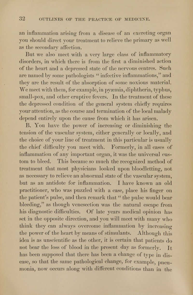 an inflammation arising from a disease of an excreting organ you should direct your treatment to relieve the primary as well as the secondary affection. But we also meet with a very large class of inflammatory disorders, in which there is from the first a diminished action of the heart and a depressed state of the nervous centres. Such are named by some pathologists  infective inflammations, and they are the result of the absorption of some noxious material. We meet with them, for example, in pyaemia, diphtheria, typhus, small-pox, and other eruptive fevers. In the treatment of these the depressed condition of the general system chiefly requires your attention, as the course and termination of the local malady depend entirely upon the cause from which it has arisen. B. You have the power of increasing or diminishing the tension of the vascular system, either generally or locally, and the choice of your line of treatment in this particular is usually the chief difficulty you meet with. Formerly, in all cases of inflammation of any important organ, it was the universal cus- tom to bleed. This became so much the recognized method of treatment that most physicians looked upon bloodletting, not as necessary to relieve an abnormal state of the vascular system, but as an antidote for inflammation. I have known an old practitioner, who was puzzled with a case, place his finger on the patient's pulse, and then remark that  the pulse would bear bleeding, as though venesection was the natural escape from his diagnostic difficulties. Of late years medical opinion has set in the opposite direction, and you will meet with many who think they can always overcome inflammation by increasing the power of the heart by means of stimulants. Although this idea is as unscientific as the other, it is certain that patients do not bear the loss of blood in the present day as formerlv. It has been supposed that there has been a change of type in dis- ease, so that the same pathological change, for example, pneu- monia, now occurs along with different conditions than in the