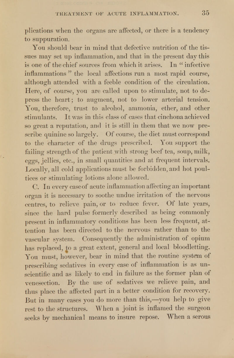 plications when the organs are affected, or there is a tendency to suppuration. You should bear in mind that defective nutrition of the tis- sues may set up inflammation, and that in the present day this is one of the chief sources from which it arises. In  infective inflammations  the local affections run a most rapid course, although attended with a feeble condition of the circulation. Here, of course, you are called upon to stimulate, not to de- press the heart; to augment, not to lower arterial tension. You, therefore, trust to alcohol, ammonia, ether, and other stimulants. It was in this class of cases that cinchona achieved so great a reputation, and it is still in them that we now pre- scribe quinine so largely. Of course, the diet must correspond to the character of the drugs prescribed. You support the failing strength of the patient with strong beef tea, soup, milk, eggs, jellies, etc., in small quantities and at frequent intervals. Locally, all cold applications must be forbidden, and hot poul- tices or stimulating lotions alone allowed. C. In every caseof acute inflammation affecting an important organ it is necessary to soothe undue irritation of the nervous centres, to relieve pain, or to reduce fever. Of late years, since the hard pulse formerly described as being commonly present in inflammatory conditions has been less frequent, at- tention has been directed to the nervous rather than to the vascular system. Consequently the administration of opium has replaced, to a great extent, general and local bloodletting. You must, however, bear in mind that the routine system of prescribing sedatives in every case of inflammation is as un- scientific and as likely to end in failure as the former plan of venesection. By the use of sedatives we relieve pain, and thus place the affected part in a better condition for recovery. But in many cases you do more than this,—you help to give rest to the structures. When a joint is inflamed the surgeon seeks by mechanical means to insure repose. When a serous