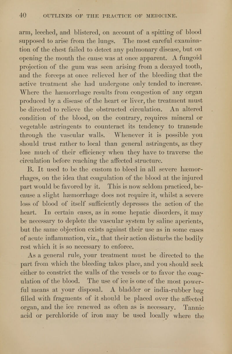 arm, leeched, and blistered, on account of a spitting of blood supposed to arise from the lungs. The most careful examina- tion of the chest failed to detect any pulmonary disease, but on opening the mouth the cause was at once apparent. A fungoid projection of the gum was seen arising from a decayed tooth, and the forceps at once relieved her of the bleeding that the active treatment she had undergone only tended to increase. Where the hemorrhage results from congestion of any organ produced by a disease of the heart or liver, the treatment must be directed to relieve the obstructed circulation. An altered condition of the blood, on the contrary, requires mineral or vegetable astringents to counteract its tendency to transude through the vascular walls. Whenever it is possible you should trust rather to local than general astringents, as they lose much of their efficiency when they have to traverse the circulation before reaching the affected structure. B. It used to be the custom to bleed in all severe haemor- rhages, on the idea that coagulation of the blood at the injured part would be favored by it. This is now seldom practiced, be- cause a slight haemorrhage does not require it, whilst a severe loss of blood of itself sufficiently depresses the action of the heart. In certain cases, as in some hepatic disorders, it may be necessary to deplete the vascular system by saline aperients, but the same objection exists against their use as in some cases of acute inflammation, viz., that their action disturbs the bodily rest which it is so necessary to enforce. As a general rule, your treatment must be directed to the part from which the bleeding takes place, and you should seek either to constrict the walls of the vessels or to favor the coag- ulation of the blood. The use of ice is one of the most power- ful means at your disposal. A bladder or india-rubber bag filled with fragments of it should be placed over the affected organ, and the ice renewed as often as is necessary. Tannic acid or perchloride of iron may be used locally where the