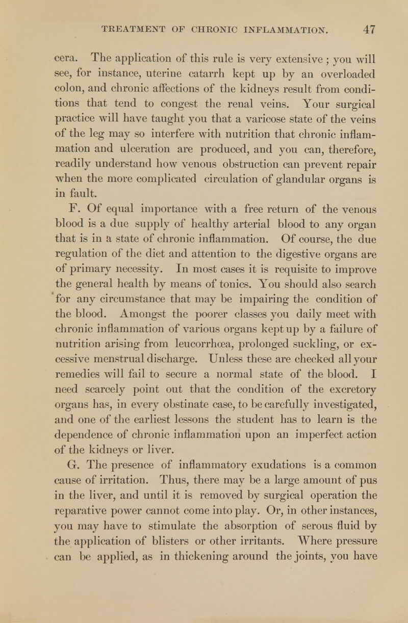 cera. The application of this rule is very extensive ; you will see, for instance, uterine catarrh kept up by an overloaded colon, and chronic affections of the kidneys result from condi- tions that tend to congest the renal veins. Your surgical practice will have taught you that a varicose state of the veins of the leg may so interfere with nutrition that chronic inflam- mation and ulceration are produced, and you can, therefore, readily understand how venous obstruction can prevent repair when the more complicated circulation of glandular organs is in fault. F. Of equal importance with a free return of the venous blood is a due supply of healthy arterial blood to any organ that is in a state of chronic inflammation. Of course, the due regulation of the diet and attention to the digestive organs are of primary necessity. In most cases it is requisite to improve the general health by means of tonics. You should also search for any circumstance that may be impairing the condition of the blood. Amongst the poorer classes you daily meet with chronic inflammation of various organs kept up by a failure of nutrition arising from leucorrhoea, prolonged suckling, or ex- cessive menstrual discharge. Unless these are checked all your remedies will fail to secure a normal state of the blood. I need scarcely point out that the condition of the excretory organs has, in every obstinate case, to be carefully investigated, and one of the earliest lessons the student has to learn is the dependence of chronic inflammation upon an imperfect action of the kidneys or liver. G. The presence of inflammatory exudations is a common cause of irritation. Thus, there may be a large amount of pus in the liver, and until it is removed by surgical operation the reparative power cannot come into play. Or, in other instances, you may have to stimulate the absorption of serous fluid by the application of blisters or other irritants. Where pressure can be applied, as in thickening around the joints, you have