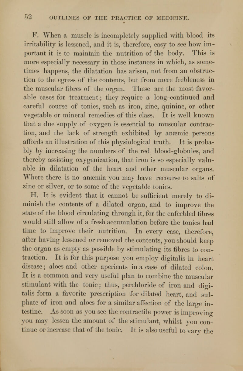 F. When a muscle is incompletely supplied with blood its irritability is lessened, and it is, therefore, easy to see how im- portant it is to maintain the nutrition of the body. This is more especially necessary in those instances in which, as some- times happens, the dilatation has arisen, not from an obstruc- tion to the egress of the contents, but from mere feebleness in the muscular fibres of the organ. These are the most favor- able cases for treatment; they require a long-continued and careful course of tonics, such as iron, zinc, quinine, or other vegetable or mineral remedies of this class. It is well known that a due supply of oxygen is essential to muscular contrac- tion, and the lack of strength exhibited by anaemic persons affords an illustration of this physiological truth. It is proba- bly by increasing the numbers of the red blood-globules, and thereby assisting oxygenization, that iron is so especially valu- able in dilatation of the heart and other muscular organs. Where there is no ansemia you may have recourse to salts of zinc or silver, or to some of the vegetable tonics. H. It is evident that it cannot be sufficient merely to di- minish the contents of a dilated organ, and to improve the state of the blood circulating through it, for the enfeebled fibres would still allow of a fresh accumulation before the tonics had time to improve their nutrition. In every case, therefore, after having lessened or removed the contents, you should keep the organ as empty as possible by stimulating its fibres to con- traction. It is for this purpose you employ digitalis in heart disease; aloes and other aperients in a case of dilated colon. It is a common and very useful plan to combine the muscular stimulant with the tonic; thus, perchloride of iron and digi- talis form a favorite prescription for dilated heart, and sul- phate of iron and aloes for a similar affection of the large in- testine. As soon as you see the contractile power is improving you may lessen the amount of the stimulant, whilst you con- tinue or increase that of the tonic. It is also useful to vary the i