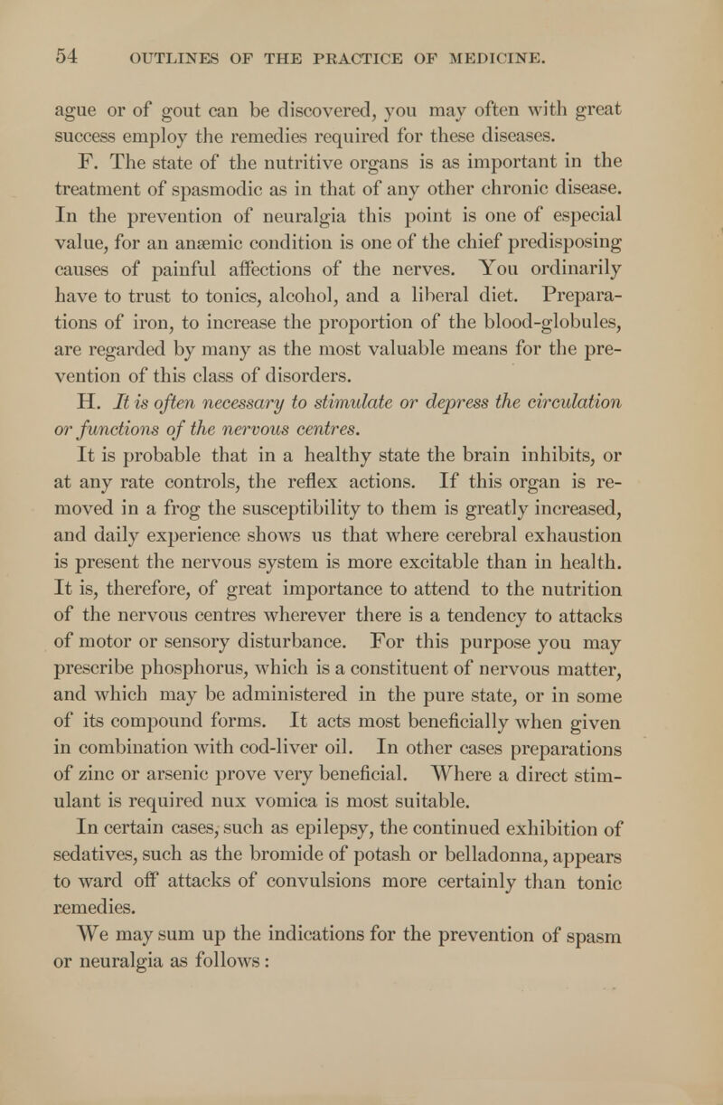 ague or of gout can be discovered, you may often with great success employ the remedies required for these diseases. F. The state of the nutritive organs is as important in the treatment of spasmodic as in that of any other chronic disease. In the prevention of neuralgia this point is one of especial value, for an anaemic condition is one of the chief predisposing causes of painful affections of the nerves. You ordinarily have to trust to tonics, alcohol, and a liberal diet. Prepara- tions of iron, to increase the proportion of the blood-globules, are regarded by many as the most valuable means for the pre- vention of this class of disorders. H. It is often necessary to stimulate or depress the circulation or functions of the nervous centres. It is probable that in a healthy state the brain inhibits, or at any rate controls, the reflex actions. If this organ is re- moved in a frog the susceptibility to them is greatly increased, and daily experience shows us that where cerebral exhaustion is present the nervous system is more excitable than in health. It is, therefore, of great importance to attend to the nutrition of the nervous centres wherever there is a tendency to attacks of motor or sensory disturbance. For this purpose you may prescribe phosphorus, which is a constituent of nervous matter, and which may be administered in the pure state, or in some of its compound forms. It acts most beneficially when given in combination with cod-liver oil. In other cases preparations of zinc or arsenic prove very beneficial. Where a direct stim- ulant is required nux vomica is most suitable. In certain cases, such as epilepsy, the continued exhibition of sedatives, such as the bromide of potash or belladonna, appears to ward off attacks of convulsions more certainly than tonic remedies. We may sum up the indications for the prevention of spasm or neuralgia as follows: