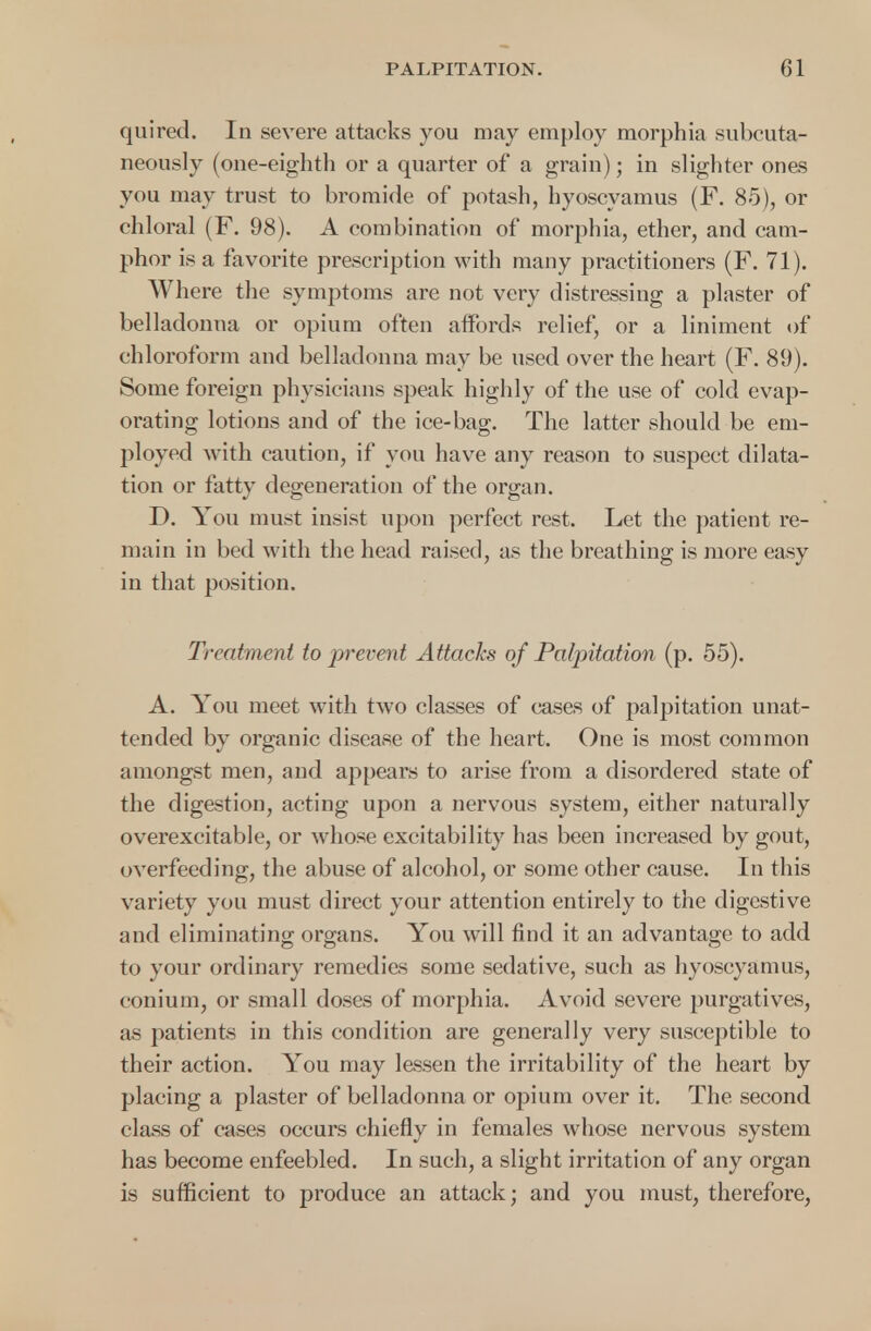 quired. In severe attacks you may employ morphia subcuta- neously (one-eighth or a quarter of a grain); in slighter ones you may trust to bromide of potash, hyoscyamus (F. 85), or chloral (F. 98). A combination of morphia, ether, and cam- phor is a favorite prescription with many practitioners (F. 71). Where the symptoms are not very distressing a plaster of belladonna or opium often affords relief, or a liniment of chloroform and belladonna may be used over the heart (F. 89). Some foreign physicians speak highly of the use of cold evap- orating lotions and of the ice-bag. The latter should be em- ployed with caution, if you have any reason to suspect dilata- tion or fatty degeneration of the organ. D. You must insist upon perfect rest. Let the patient re- main in bed with the head raised, as the breathing is more easy in that position. Treatment to prevent Attacks of Palpitation (p. 55). A. You meet with two classes of cases of palpitation unat- tended by organic disease of the heart. One is most common amongst men, and appears to arise from a disordered state of the digestion, acting upon a nervous system, either naturally overexcitable, or whose excitability has been increased by gout, overfeeding, the abuse of alcohol, or some other cause. In this variety you must direct your attention entirely to the digestive and eliminating organs. You will find it an advantage to add to your ordinary remedies some sedative, such as hyoscyamus, conium, or small doses of morphia. Avoid severe purgatives, as patients in this condition are generally very susceptible to their action. You may lessen the irritability of the heart by placing a plaster of belladonna or opium over it. The second class of cases occurs chiefly in females whose nervous system has become enfeebled. In such, a slight irritation of any organ is sufficient to produce an attack; and you must, therefore,