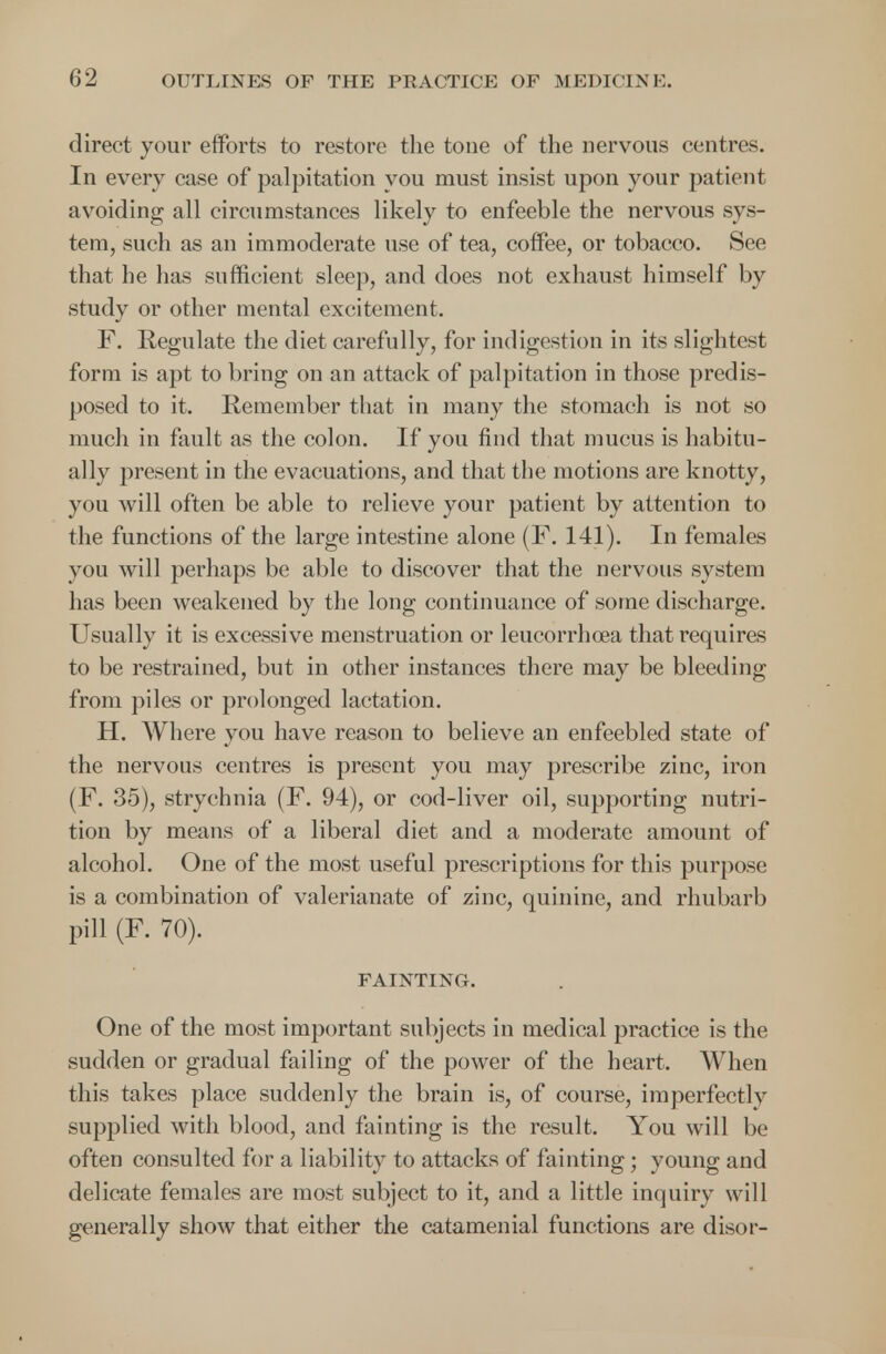 direct your efforts to restore the tone of the nervous centres. In every case of palpitation you must insist upon your patient avoiding all circumstances likely to enfeeble the nervous sys- tem, such as an immoderate use of tea, coffee, or tobacco. See that he has sufficient sleep, and does not exhaust himself by study or other mental excitement. F. Regulate the diet carefully, for indigestion in its slightest form is apt to bring on an attack of palpitation in those predis- posed to it. Remember that in many the stomach is not so much in fault as the colon. If you find that mucus is habitu- ally present in the evacuations, and that the motions are knotty, you will often be able to relieve your patient by attention to the functions of the large intestine alone (F. 141). In females you will perhaps be able to discover that the nervous system has been weakened by the long continuance of some discharge. Usually it is excessive menstruation or leucorrhcea that requires to be restrained, but in other instances there may be bleeding from piles or prolonged lactation. H. Where you have reason to believe an enfeebled state of the nervous centres is present you may prescribe zinc, iron (F. 35), strychnia (F. 94), or cod-liver oil, supporting nutri- tion by means of a liberal diet and a moderate amount of alcohol. One of the most useful prescriptions for this purpose is a combination of valerianate of zinc, quinine, and rhubarb pill (F. 70). FAINTING. One of the most important subjects in medical practice is the sudden or gradual failing of the power of the heart. When this takes place suddenly the brain is, of course, imperfectly supplied with blood, and fainting is the result. You will be often consulted for a liability to attacks of fainting ; young and delicate females are most subject to it, and a little inquiry will generally show that either the catamenial functions are disor-