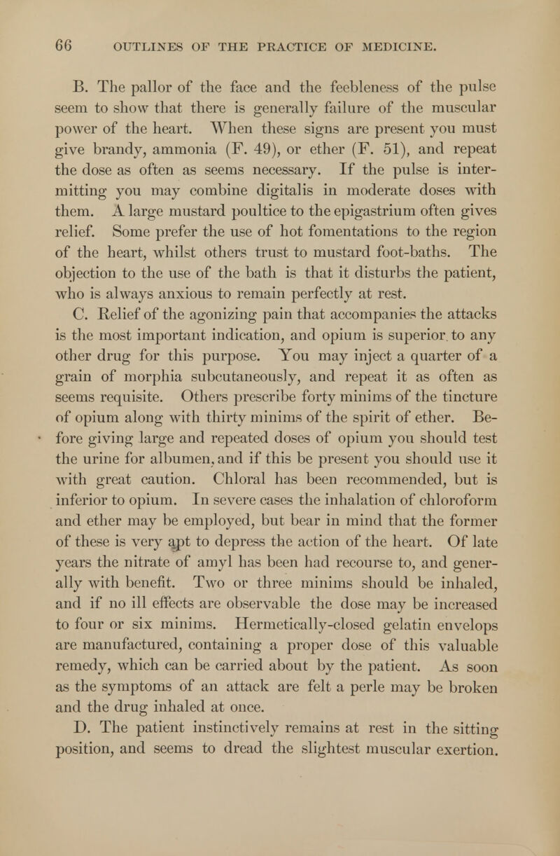 B. The pallor of the face and the feebleness of the pulse seem to show that there is generally failure of the muscular power of the heart. When these signs are present you must give brandy, ammonia (F. 49), or ether (F. 51), and repeat the dose as often as seems necessary. If the pulse is inter- mitting you may combine digitalis in moderate doses with them. A large mustard poultice to the epigastrium often gives relief. Some prefer the use of hot fomentations to the region of the heart, whilst others trust to mustard foot-baths. The objection to the use of the bath is that it disturbs the patient, who is always anxious to remain perfectly at rest. C. Relief of the agonizing pain that accompanies the attacks is the most important indication, and opium is superior, to any other drug for this purpose. You may inject a quarter of a grain of morphia subcutaneously, and repeat it as often as seems requisite. Others prescribe forty minims of the tincture of opium along with thirty minims of the spirit of ether. Be- fore giving large and repeated doses of opium you should test the urine for albumen, and if this be present you should use it with great caution. Chloral has been recommended, but is inferior to opium. In severe cases the inhalation of chloroform and ether may be employed, but bear in mind that the former of these is very apt to depress the action of the heart. Of late years the nitrate of amyl has been had recourse to, and gener- ally with benefit. Two or three minims should be inhaled, and if no ill effects are observable the dose may be increased to four or six minims. Hermetically-closed gelatin envelops are manufactured, containing a proper dose of this valuable remedy, which can be carried about by the patient. As soon as the symptoms of an attack are felt a perle may be broken and the drug inhaled at once. D. The patient instinctively remains at rest in the sitting position, and seems to dread the slightest muscular exertion.