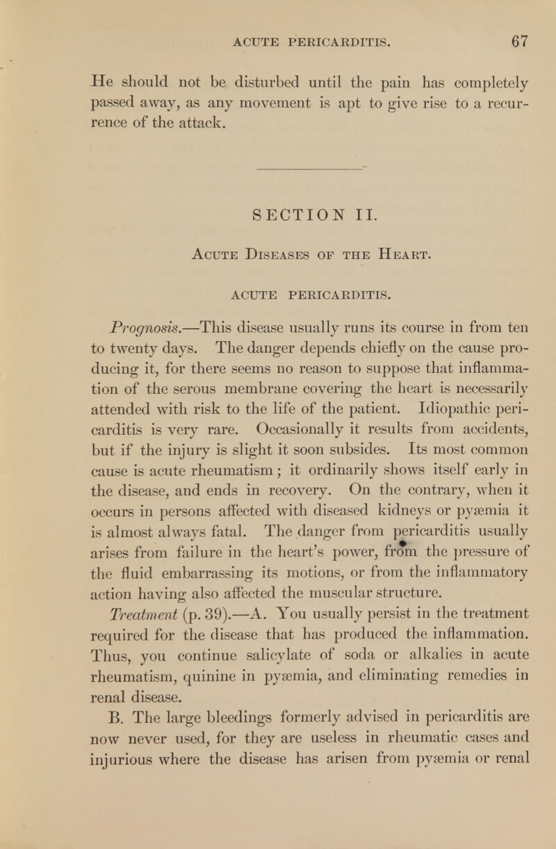 He should not be disturbed until the pain has completely passed away, as any movement is apt to give rise to a recur- rence of the attack. SECTION II. Acute Diseases of the Heart. acute pericarditis. Prognosis.—This disease usually runs its course in from ten to twenty days. The danger depends chiefly on the cause pro- ducing it, for there seems no reason to suppose that inflamma- tion of the serous membrane covering the heart is necessarily attended with risk to the life of the patient. Idiopathic peri- carditis is very rare. Occasionally it results from accidents, but if the injury is slight it soon subsides. Its most common cause is acute rheumatism; it ordinarily shows itself early in the disease, and ends in recovery. On the contrary, when it occurs in persons affected with diseased kidneys or pyaemia it is almost always fatal. The danger from pericarditis usually arises from failure in the heart's power, from the pressure of the fluid embarrassing its motions, or from the inflammatory action having also affected the muscular structure. Treatment (p. 39).—A. You usually persist in the treatment required for the disease that has produced the inflammation. Thus, you continue salicylate of soda or alkalies in acute rheumatism, quinine in pyaemia, and eliminating remedies in renal disease. B. The large bleedings formerly advised in pericarditis are now never used, for they are useless in rheumatic cases and injurious where the disease has arisen from pyaemia or renal