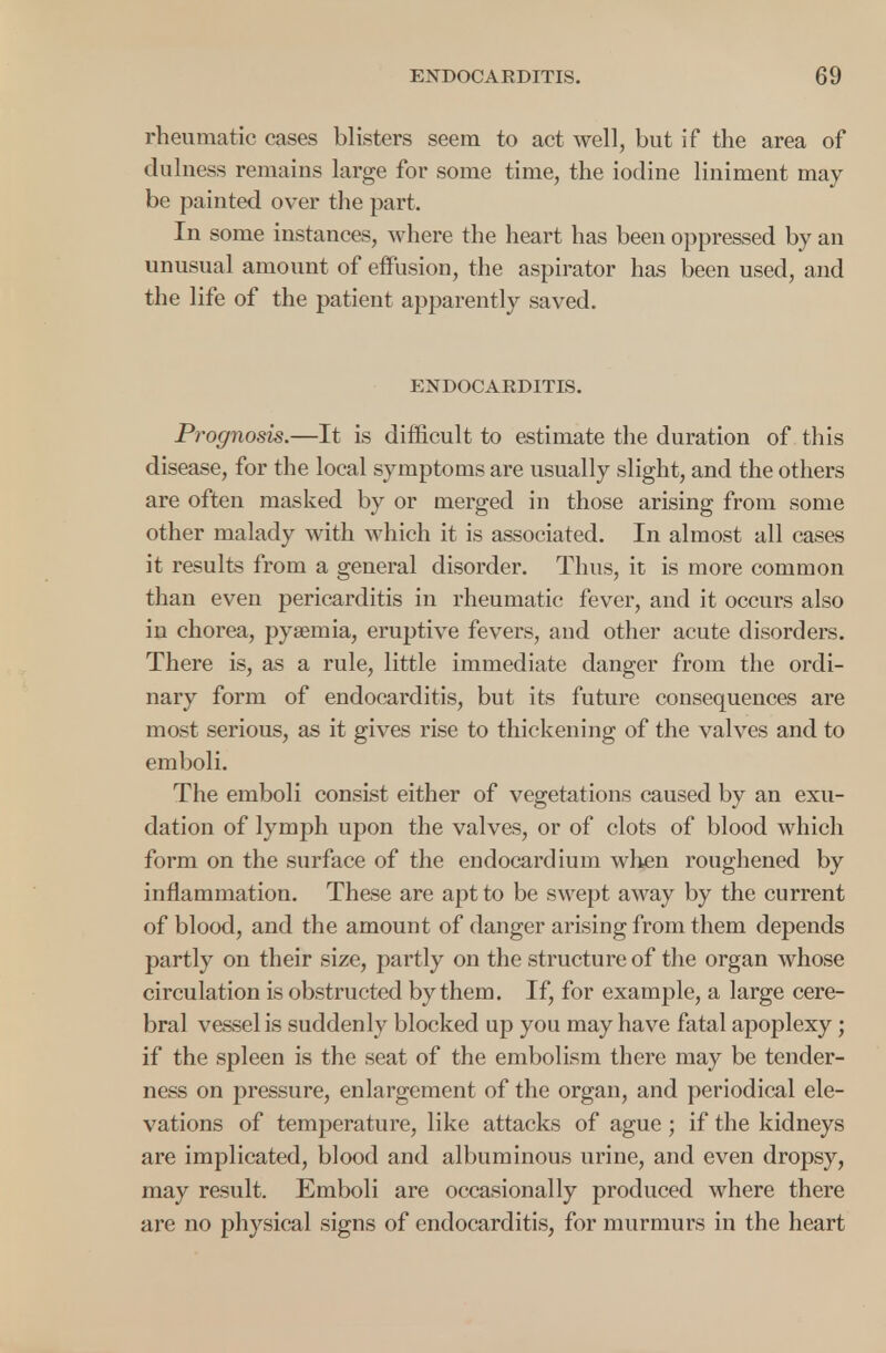 rheumatic cases blisters seem to act well, but if the area of dulness remains large for some time, the iodine liniment may be painted over the part. In some instances, where the heart has been oppressed by an unusual amount of effusion, the aspirator has been used, and the life of the patient apparently saved. ENDOCARDITIS. Prognosis.—It is difficult to estimate the duration of this disease, for the local symptoms are usually slight, and the others are often masked by or merged in those arising from some other malady with which it is associated. In almost all cases it results from a general disorder. Thus, it is more common than even pericarditis in rheumatic fever, and it occurs also in chorea, pyaemia, eruptive fevers, and other acute disorders. There is, as a rule, little immediate danger from the ordi- nary form of endocarditis, but its future consequences are most serious, as it gives rise to thickening of the valves and to emboli. The emboli consist either of vegetations caused by an exu- dation of lymph upon the valves, or of clots of blood which form on the surface of the endocardium when roughened by inflammation. These are apt to be swept away by the current of blood, and the amount of danger arising from them depends partly on their size, partly on the structure of the organ whose circulation is obstructed by them. If, for example, a large cere- bral vessel is suddenly blocked up you may have fatal apoplexy; if the spleen is the seat of the embolism there may be tender- ness on pressure, enlargement of the organ, and periodical ele- vations of temperature, like attacks of ague ; if the kidneys are implicated, blood and albuminous urine, and even dropsy, may result. Emboli are occasionally produced where there are no physical signs of endocarditis, for murmurs in the heart