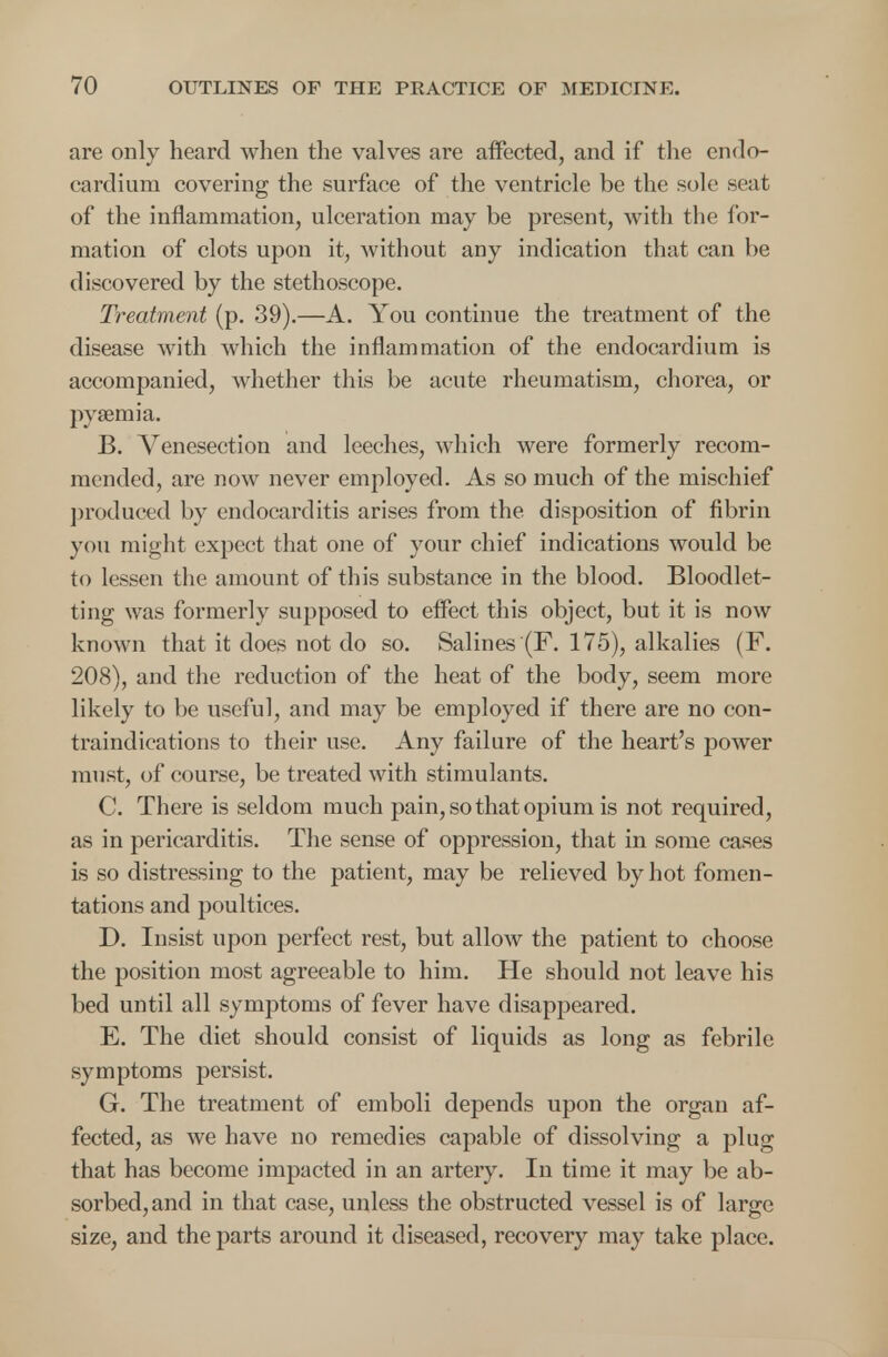 are only heard when the valves are affected, and if the endo- cardium covering the surface of the ventricle be the sole seat of the inflammation, ulceration may be present, with the for- mation of clots upon it, without any indication that can be discovered by the stethoscope. Treatment (p. 39).—A. You continue the treatment of the disease with which the inflammation of the endocardium is accompanied, whether this be acute rheumatism, chorea, or pyaemia. B. Venesection and leeches, which were formerly recom- mended, are now never employed. As so much of the mischief produced by endocarditis arises from the disposition of fibrin you might expect that one of your chief indications would be to lessen the amount of this substance in the blood. Bloodlet- ting was formerly supposed to effect this object, but it is now known that it does not do so. Salines (F. 175), alkalies (F. 208), and the reduction of the heat of the body, seem more likely to be useful, and may be employed if there are no con- traindications to their use. Any failure of the heart's power must, of course, be treated with stimulants. C. There is seldom much pain, so that opium is not required, as in pericarditis. The sense of oppression, that in some cases is so distressing to the patient, may be relieved by hot fomen- tations and poultices. D. Insist upon perfect rest, but allow the patient to choose the position most agreeable to him. He should not leave his bed until all symptoms of fever have disappeared. E. The diet should consist of liquids as long as febrile symptoms persist. G. The treatment of emboli depends upon the organ af- fected, as we have no remedies capable of dissolving a plug that has become impacted in an artery. In time it may be ab- sorbed, and in that case, unless the obstructed vessel is of large size, and the parts around it diseased, recovery may take place.