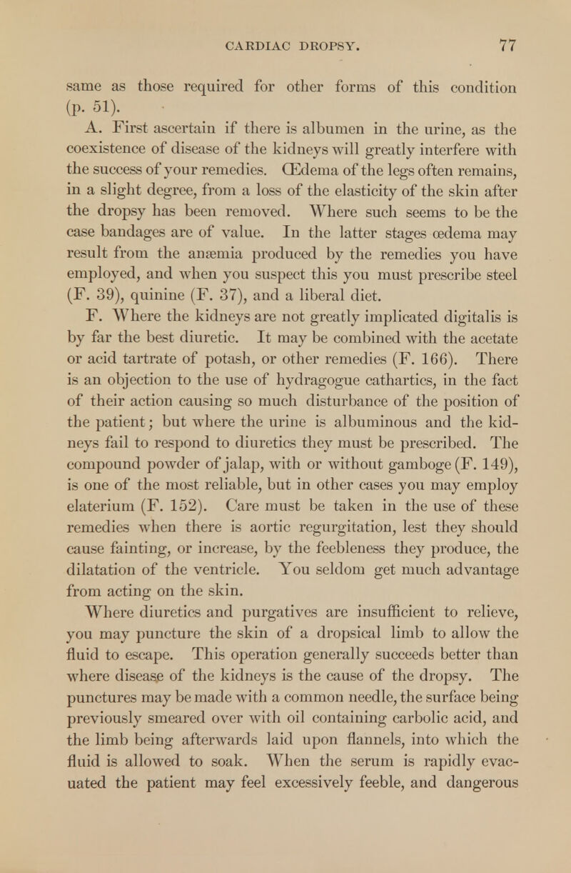 same as those required for other forms of this condition (P- 51). > A. First ascertain if there is albumen in the urine, as the coexistence of disease of the kidneys will greatly interfere with the success of your remedies. (Edema of the legs often remains, in a slight degree, from a loss of the elasticity of the skin after the dropsy has been removed. Where such seems to be the case bandages are of value. In the latter stages oedema may result from the anaemia produced by the remedies you have employed, and when you suspect this you must prescribe steel (F. 39), quinine (F. 37), and a liberal diet. F. Where the kidneys are not greatly implicated digitalis is by far the best diuretic. It may be combined with the acetate or acid tartrate of potash, or other remedies (F. 166). There is an objection to the use of hydragogue cathartics, in the fact of their action causing so much disturbance of the position of the patient; but where the urine is albuminous and the kid- neys fail to respond to diuretics they must be prescribed. The compound powder of jalap, with or without gamboge (F. 149), is one of the most reliable, but in other cases you may employ elaterium (F. 152). Care must be taken in the use of these remedies when there is aortic regurgitation, lest they should cause fainting, or increase, by the feebleness they produce, the dilatation of the ventricle. You seldom get much advantage from acting on the skin. Where diuretics and purgatives are insufficient to relieve, you may puncture the skin of a dropsical limb to allow the fluid to escape. This operation generally succeeds better than where disease of the kidneys is the cause of the dropsy. The punctures may be made with a common needle, the surface being previously smeared over with oil containing carbolic acid, and the limb being afterwards laid upon flannels, into which the fluid is allowed to soak. When the serum is rapidly evac- uated the patient may feel excessively feeble, and dangerous