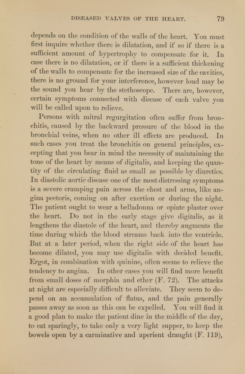 depends on the condition of the walls of the heart. You must first inquire whether there is dilatation, and if so if there is a sufficient amount of hypertrophy to compensate for it. In case there is no dilatation, or if there is a sufficient thickening; of the walls to compensate for the increased size of the cavities, there is no ground for your interference, however loud may be the sound you hear by the stethoscope. There are, however, certain symptoms connected with disease of each valve you will be called upon to relieve. Persons with mitral regurgitation often suffer from bron- chitis, caused by the backward pressure of the blood in the bronchial veins, when no other ill effects are produced. In such cases you treat the bronchitis on general principles, ex- cepting that you bear in mind the necessity of maintaining the tone of the heart by means of digitalis, and keeping the quan- tity of the circulating fluid as small as possible by diuretics. In diastolic aortic disease one of the most distressing symptoms is a severe cramping pain across the chest and arms, like an- gina pectoris, coming on after exertion or during the night. The patient ought to wear a belladonna or opiate plaster over the heart. Do not in the early stage give digitalis, as it lengthens the diastole of the heart, and thereby augments the time during which the blood streams back into the ventricle. But at a later period, when the right side of the heart has become dilated, you may use digitalis with decided benefit. Ergot, in combination with quinine, often seems to relieve the tendency to angina. In other cases you will find more benefit from small doses of morphia and ether (F. 72). The attacks at night are especially difficult to alleviate. They seem to de- pend on an accumulation of flatus, and the pain generally passes away as soon as this can be expelled. You will find it a good plan to make the patient dine in the middle of the day, to eat sparingly, to take only a very light supper, to keep the bowels open by a carminative and aperient draught (F. 119),