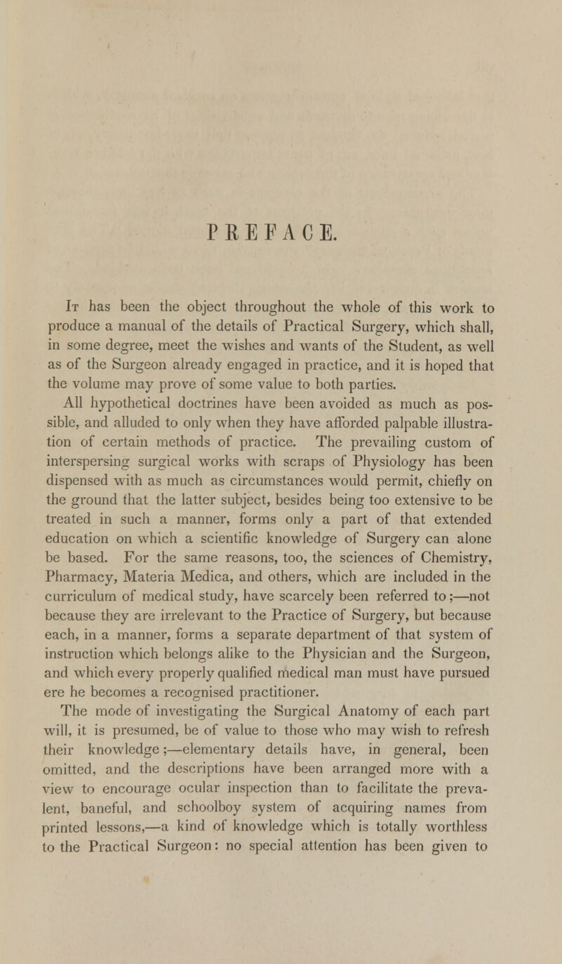 PREFACE. It has been the object throughout the whole of this work to produce a manual of the details of Practical Surgery, which shall, in some degree, meet the wishes and wants of the Student, as well as of the Surgeon already engaged in practice, and it is hoped that the volume may prove of some value to both parties. All hypothetical doctrines have been avoided as much as pos- sible, and alluded to only when they have afforded palpable illustra- tion of certain methods of practice. The prevailing custom of interspersing surgical works with scraps of Physiology has been dispensed with as much as circumstances would permit, chiefly on the ground that the latter subject, besides being too extensive to be treated in such a manner, forms only a part of that extended education on which a scientific knowledge of Surgery can alone be based. For the same reasons, too, the sciences of Chemistry, Pharmacy, Materia Medica, and others, which are included in the curriculum of medical study, have scarcely been referred to;—not because they are irrelevant to the Practice of Surgery, but because each, in a manner, forms a separate department of that system of instruction which belongs alike to the Physician and the Surgeon, and which every properly qualified medical man must have pursued ere he becomes a recognised practitioner. The mode of investigating the Surgical Anatomy of each part will, it is presumed, be of value to those who may wish to refresh their knowledge;—elementary details have, in general, been omitted, and the descriptions have been arranged more with a view to encourage ocular inspection than to facilitate the preva- lent, baneful, and schoolboy system of acquiring names from printed lessons,—a kind of knowledge which is totally worthless to the Practical Surgeon: no special attention has been given to