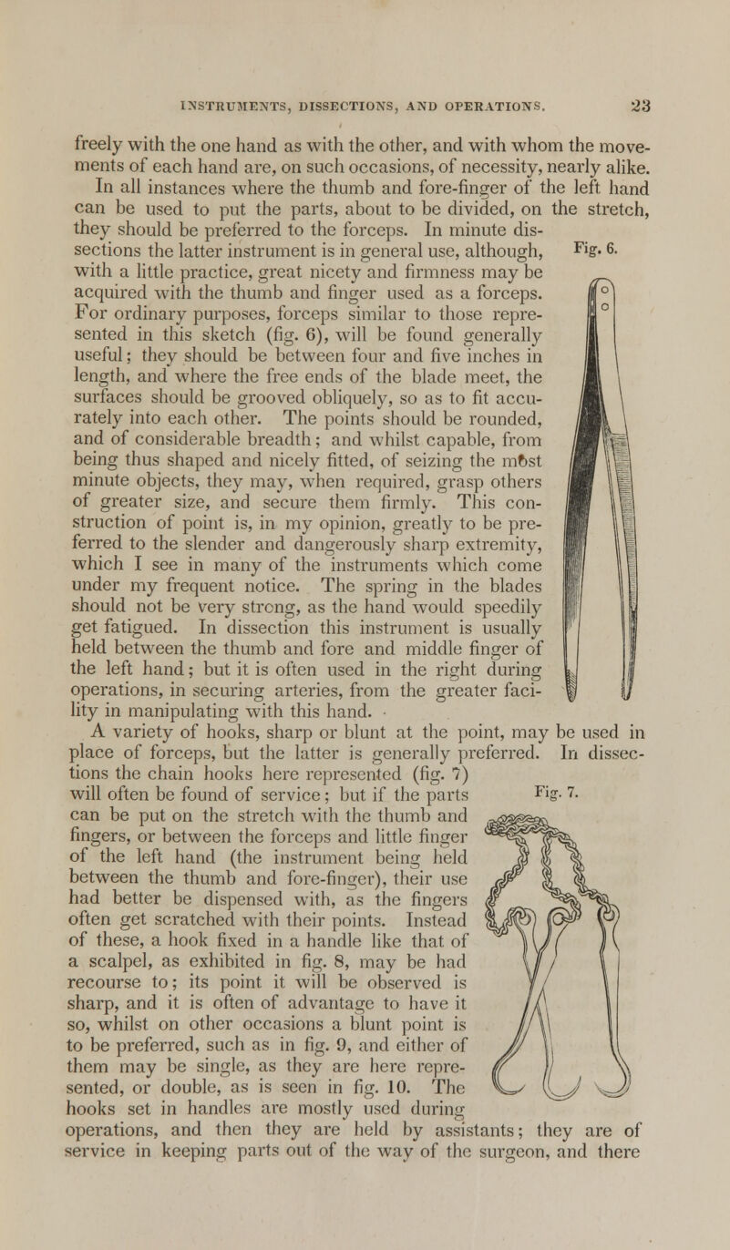 Fig. 6. freely with the one hand as with the other, and with whom the move- ments of each hand are, on such occasions, of necessity, nearly alike. In all instances where the thumb and fore-finger of the left hand can be used to put the parts, about to be divided, on the stretch, they should be preferred to the forceps. In minute dis- sections the latter instrument is in general use, although, with a little practice, great nicety and firmness may be acquired with the thumb and finger used as a forceps. For ordinary purposes, forceps similar to those repre- sented in this sketch (fig. 6), will be found generally useful; they should be between four and five inches in length, and where the free ends of the blade meet, the surfaces should be grooved obliquely, so as to fit accu- rately into each other. The points should be rounded, and of considerable breadth; and whilst capable, from being thus shaped and nicely fitted, of seizing the mfcst minute objects, they may, when required, grasp others of greater size, and secure them firmly. This con- struction of point is, in my opinion, greatly to be pre- ferred to the slender and dangerously sharp extremity, which I see in many of the instruments which come under my frequent notice. The spring in the blades should not be very strong, as the hand would speedily get fatigued. In dissection this instrument is usually held between the thumb and fore and middle finger of the left hand; but it is often used in the right during operations, in securing arteries, from the greater faci- lity in manipulating with this hand. • A variety of hooks, sharp or blunt at the point, may be used in place of forceps, but the latter is generally preferred. In dissec- tions the chain hooks here represented (fig. 7) will often be found of service; but if the parts can be put on the stretch with the thumb and fingers, or between the forceps and little finger of the left hand (the instrument being held between the thumb and fore-finger), their use had better be dispensed with, as the fingers often get scratched with their points. Instead of these, a hook fixed in a handle like that of a scalpel, as exhibited in fig. 8, may be had recourse to; its point it will be observed is sharp, and it is often of advantage to have it so, whilst on other occasions a blunt point is to be preferred, such as in fig. 9, and either of them may be single, as they are here repre- sented, or double, as is seen in fig. 10. The hooks set in handles are mostly used during operations, and then they are held by assistants; they are of service in keeping parts out of the way of the surgeon, and there Fiar. 7.