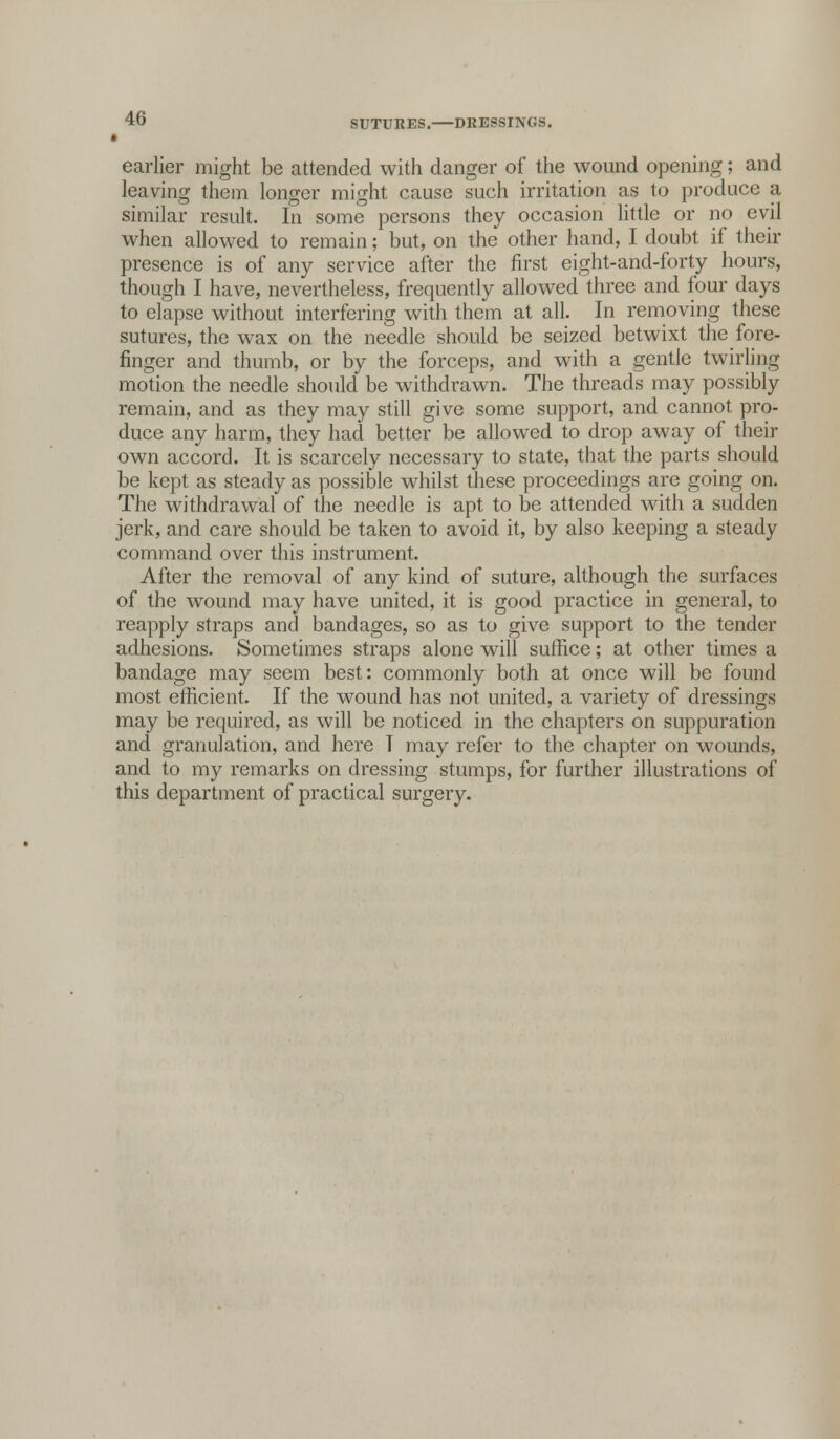 earlier might be attended with danger of the wound opening; and leaving them longer might cause such irritation as to produce a similar result. In some persons they occasion little or no evil when allowed to remain; but, on the other hand, I doubt if their presence is of any service after the first eight-and-forty hours, though I have, nevertheless, frequently allowed three and four days to elapse without interfering with them at all. In removing these sutures, the wax on the needle should be seized betwixt the fore- finger and thumb, or by the forceps, and with a gentle twirling motion the needle should be withdrawn. The threads may possibly remain, and as they may still give some support, and cannot pro- duce any harm, they had better be allowed to drop away of their own accord. It is scarcely necessary to state, that the parts should be kept as steady as possible whilst these proceedings are going on. The withdrawal of the needle is apt to be attended with a sudden jerk, and care should be taken to avoid it, by also keeping a steady command over this instrument. After the removal of any kind of suture, although the surfaces of the wound may have united, it is good practice in general, to reapply straps and bandages, so as to give support to the tender adhesions. Sometimes straps alone will suffice; at other times a bandage may seem best: commonly both at once will be found most efficient. If the wound has not united, a variety of dressings may be required, as will be noticed in the chapters on suppuration and granulation, and here I may refer to the chapter on wounds, and to my remarks on dressing stumps, for further illustrations of this department of practical surgery.