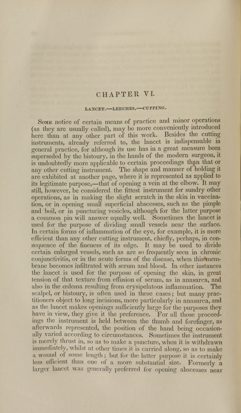 LANCET. LEECHES. CUPPING. Some notice of certain means of practice and minor operations (as they are usually called), may be more conveniently introduced here than at any other part of this work. Besides the cutting instruments, already referred to, the lancet is indispensable in general practice, for although its use has in a great measure been superseded by the bistoury, in the hands of the modern surgeon, it is undoubtedly more applicable to certain proceedings than that or any other cutting instrument. The shape and manner of holding it are exhibited at another page, where it is represented as applied to its legitimate purpose,—that of opening a vein at the elbow. It may still, however, be considered the fittest instrument for sundry other operations, as in making the slight scratch in the skin in vaccina- tion, or in opening small superficial abscesses, such as the pimple and boil, or in puncturing vesicles, although for the latter purpose a common pin will answer equally well. Sometimes the lancet is used for the purpose of dividing small vessels near the surface. In certain forms of inflammation of the eye, for example, it is more efficient than any other cutting instrument, chiefly, perhaps, in con- Sequence of the fineness of its edge. It may be used to divide certain enlarged vessels, such as are so frequently seen in chronic conjunctivitis, or in the acute forms of the disease, when this •mem- brane becomes infiltrated with serum and blood. In other instances the lancet is used for the purpose of opening the skin, in great tension of that texture from effusion of serum, as in anasarca, and also in the oedema resulting from erysipelatous inflammation. The scalpel, or bistoury, is often used in these cases; but many prac- titioners object to long incisions, more particularly in anasarca, and as the lancet makes openings sufficiently large for the purposes they have in view, they give it the preference. For all those proceed- ings the instrument is held between the thumb and forefinger, as afterwards represented, the position of the hand being occasion- ally varied according to circumstances. Sometimes the instrument is merely thrust in, so as to make a puncture, when it is withdrawn immediately, whilst at other times it is carried along, so as to make a wound of some length; but for the latter purpose it is certainly less efficient than one of a more substantial size. Formerly a larger lancet was generally preferred for opening abscesses near