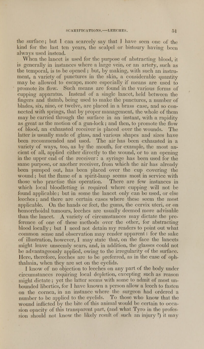 the surface; but I can scarcely say that I have seen one of the kind for the last ten years, the scalpel or bistoury having been always used instead. When the lancet is used for the purpose of abstracting blood, it is generally in instances where a large vein, or an artefy, such as the temporal, is to be opened ; but, by making, with such an instru- ment, a variety of punctures in the skin, a considerable quantity may be allowed to escape, more especially if means are used to promote its flow. Such means are found in the various forms of cupping apparatus. Instead of a single lancet, held between the fingers and thumb, being used to make the punctures, a number of blades, six, nine, or twelve, arc placed in a brass case, and so con- nected with springs, that by proper management, the whole of them may be carried through the surface in an instant, with a rapidity as great as the motion of a gun-lock; and then, to promote the flow of blood, an exhausted receiver is placed over the wounds. The latter is usually made of glass, and various shapes and sizes have been recommended and used. The air has been exhausted in a variety of ways, too, as by the mouth, for example, the most an- cient of all, applied either directly to the wound, or to an opening in the upper end of the receiver: a syringe has been used for the same purpose, or another receiver, from which the air has already been pumped out, has been placed over the cup covering the wound; but the flame of a spirit-lamp seems most in service with those who practise this operation. There are few instances in which local bloodletting is required where cupping will not be found applicable; but in some the lancet only can be used, or else leeches; and there are certain cases where these seem the most applicable. On the hands or feet, the gums, the cervix uteri, or on hemorrhoidal tumours, leeches are usually deemed more advisable than the lancet. A variety of circumstances may dictate the pre- ference of one of these methods over the other, for abstracting blood locally; but I need not detain my readers to point out what common sense and observation may render apparent: for the sake of illustration, however, I may state that, on the face the lancets might leave unseemly scars, and, in addition, the glasses could not be advantageously applied, owing to the irregularity of the surface. Here, therefore, leeches arc to be preferred, as in the case of oph- thalmia, when they are set on the eyelids. I know of no objection to leeches on any part of the body under circumstances requiring local depletion, excepting such as reason might dictate; yet the latter seems with some to admit of most un- bounded liberties, for I have known a person allow a leech to fasten on the cornea, in an instance where the surgeon had ordered a number to be applied to the eyelids. To those who know that the wound inflicted by the bite of this animal would be certain to occa- sion opacity of this transparent part, (and what Tyro in the profes- sion should not know the likely result of such an injury?) it may