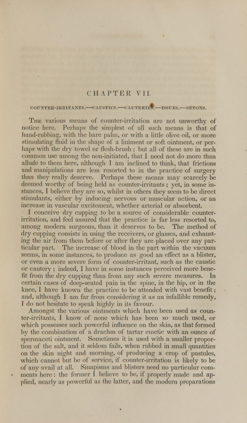 COUNTER-IRRITANTS. CAUSTICS. CAUTERIES. ISSUES. SETONS. The various means of counter-irritation are not unworthy of notice here. Perhaps the simplest of all such means is that of hand-rubbing, with the bare palm, or with a little olive oil, or more stimulating fluid in the shape of a liniment or soft ointment, or per- haps with the dry towel or flesh-brush ; but all of these are in such common use among the non-initiated, that I need not do more than allude to them here, although I am inclined to think, that frictions and manipulations are less resorted to in the practice of surgery than they really deserve. Perhaps these means may scarcely be deemed worthy of being held as counter-irritants ; yet, in some in- stances, I believe they are so, whilst in others they seem to be direct stimulants, either by inducing nervous or muscular action, or an increase in vascular excitement, whether arterial or absorbent. I conceive dry cupping to be a source of considerable counter- irritation, and feel assured that the practice is far less resorted to, among modern surgeons, than it deserves to be. The method of dry cupping consists in using the receivers, or glasses, and exhaust- ing the air from them before or after they are placed over any par- ticular part. The increase of blood in the part within the vacuum seems, in some instances, to produce as good an effect as a blister, or even a more severe form of counter-irritant, such as the caustic or cautery; indeed, I have in some instances perceived more bene- fit from the dry cupping than from any such severe measures. In certain cases of deep-seated pain in the spine, in the hip, or in the knee, I have known the practice to be attended with vast benefit; and, although I am far from considering it as an infallible remedy, I do not hesitate to speak highly in its favour. Amongst the various ointments which have been used as coun- ter-irritants, I know of none which has been so much used, or which possesses such powerful influence on the skin, as that formed by the combination of a drachm of tartar emetic with an ounce of spermaceti ointment. Sometimes it is used with a smaller propor- tion of the salt, and it seldom fails, when rubbed in small quantities on the skin night and morning, of producing a crop of pustules, which cannot but be of service, if counter-irritation is likely to be of any avail at all. Sinapisms and blisters need no particular com- ments here: the former I believe to be, if properly made and ap- plied, nearly as powerful as the latter, and the modern preparations