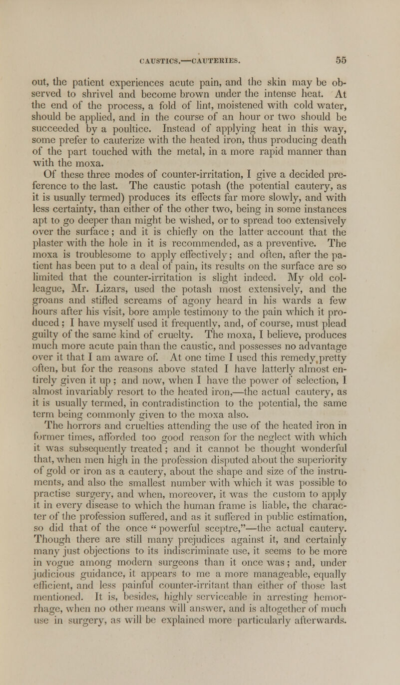 out, the patient experiences acute pain, and the skin may be ob- served to shrivel and become brown under the intense heat. At the end of the process, a fold of lint, moistened with cold water, should be applied, and in the course of an hour or two should be succeeded by a poultice. Instead of applying heat in this way, some prefer to cauterize with the heated iron, thus producing death of the part touched with the metal, in a more rapid manner than with the moxa. Of these three modes of counter-irritation, I give a decided pre- ference to the last. The caustic potash (the potential cautery, as it is usually termed) produces its effects far more slowly, and with less certainty, than either of the other two, being in some instances apt to go deeper than might be wished, or to spread too extensively over the surface; and it is chiefly on the latter account that the plaster with the hole in it is recommended, as a preventive. The moxa is troublesome to apply effectively; and often, after the pa- tient has been put to a deal of pain, its results on the surface are so limited that the counter-irritation is slight indeed. My old col- league, Mr. Lizars, used the potash most extensively, and the groans and stifled screams of agony heard in his wards a few hours after his visit, bore ample testimony to the pain which it pro- duced ; I have myself used it frequently, and, of course, must plead guilty of the same kind of cruelty. The moxa, I believe, produces much more acute pain than the caustic, and possesses no advantage over it that I am aware of. At one time I used this remedy,pretty often, but for the reasons above stated I have latterly almost en- tirely given it up ; and now, when I have the power of selection, I almost invariably resort to the heated iron,—the actual cautery, as it is usually termed, in contradistinction to the potential, the same term being commonly given to the moxa also. The horrors and cruelties attending the use of the heated iron in former times, afforded too good reason for the neglect with which it was subsequently treated; and it cannot be thought wonderful that, when men high in the profession disputed about the superiority of gold or iron as a cautery, about the shape and size of the instru- ments, and also the smallest number with which it was possible to practise surgery, and when, moreover, it was the custom to apply it in every disease to which the human frame is liable, the charac- ter of the profession suffered, and as it suffered in public estimation, so did that of the once  powerful sceptre,—the actual cautery. Though there are still many prejudices against it, and certainly many just objections to its indiscriminate use, it seems to be more in vogue among modern surgeons than it once was; and, under judicious guidance, it appears to me a more manageable, equally efficient, and less painful counter-irritant than either of those last mentioned. It is, besides, highly serviceable in arresting hemor- rhage, when no other means will answer, and is altogether of mucli use in surgery, as will be explained more particularly afterwards.