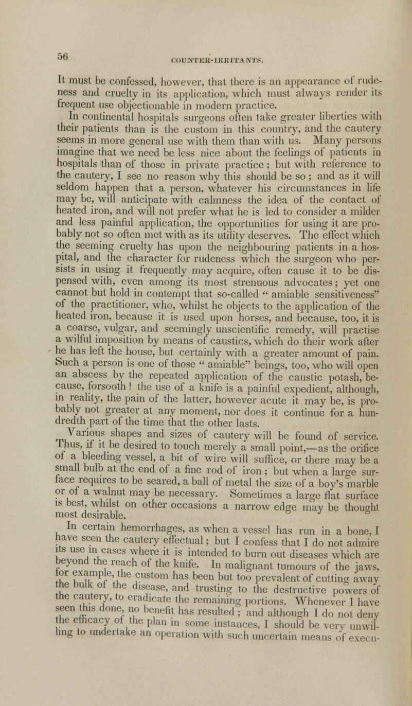 C0UNTER-1KK1TANTS. It must be confessed, however, that there is an appearance of rude- ness and cruelty in its application, which must always render its frequent use objectionable in modern practice. In continental hospitals surgeons often take greater liberties with their patients than is the custom in this country, and the cautery seems in more general use with them than with us. Many persons imagine that we need be less nice about the feelings of patients in hospitals than of those in private practice; but with reference to the cautery, I see no reason why this should be so ; and as it will seldom happen that a person, whatever his circumstances in life may be, will anticipate with calmness the idea of the contact of heated iron, and will not prefer what he is led to consider a milder and less painful application, the opportunities for using it are pro- bably not so often met with as its utility deserves. The effect which the seeming cruelty has upon the neighbouring patients in a hos- pital, and the character for rudeness which the surgeon who per- sists in using it frequently may acquire, often cause it to be dis- pensed with, even among its most strenuous advocates; yet one cannot but hold in contempt that so-called  amiable sensitiveness of the practitioner, who, whilst he objects to the application of the heated iron, because it is used upon horses, and because, too, it is a coarse, vulgar, and seemingly unscientific remedy, will practise a wilful imposition by means of caustics, which do their work after he has left the house, but certainly with a greater amount of pain. Such a person is one of those  amiable beings, too, who will open an abscess by the repeated application of the caustic potash, be- cause, forsooth! the use of a knife is a painful expedient, although, in reality, the pain of the latter, however acute it may be, is pro- bably not greater at any moment, nor does it continue for a hun- dredth part of the time that the other lasts. Various shapes and sizes of cautery will be found of service. Thus, if it be desired to touch merely a small point,—as the orifice ^i ^le1eudmS vesse1' a bit of wire wiH suffice, or there may be a small bulb at the end of a fine rod of iron ; but when a large sur- face requires to be seared, a ball of metal the size of a boy's marble or of a walnut may be necessary. Sometimes a large flat surface is best, whilst on other occasions a narrow edge may be thought most desirable. J ° In certain hemorrhages, as when a vessel has run in a bone, I nave seen the cautery effectual; but I confess that I do not admire its use in cases where it is intended to burn out diseases which are beyond the reach of the knife. In malignant tumours of the jaws, or example the custom has been but too prevalent of cutting away me bulk ot the disease, and trusting to the destructive powers of me cautery, to eradicate the remaining portions. Whenever T have seen tfus done no benefit has resulted ; and although I do not deny he efficacy of the plan in some instances, I should be very unwil- ling to undertake an operation with such uncertain means of exe. u