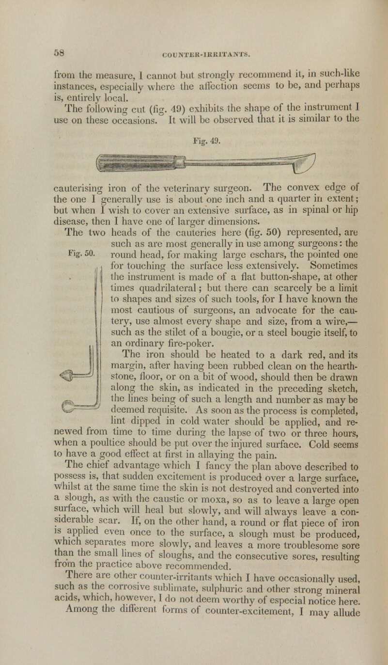 COUNTJSK-IKKITANTS. from the measure, 1 cannot but strongly recommend it, in such-like instances, especially where the affection seems to be, and perhaps is, entirely local. The following cut (fig. 49) exhibits the shape of the instrument J use on these occasions. It will be observed that it is similar to the Fiff. 49. Fig. 50. cauterising iron of the veterinary surgeon. The convex edge of the one I generally use is about one inch and a quarter in extent; but when I wish to cover an extensive surface, as in spinal or hip disease, then I have one of larger dimensions. The two heads of the cauteries here (fig. 50) represented, are such as are most generally in use among surgeons: the round head, for making large eschars, the pointed one for touching the surface less extensively. Sometimes the instrument is made of a flat button-shape, at other times quadrilateral; but there can scarcely be a limit to shapes and sizes of such tools, for I have known the most cautious of surgeons, an advocate for the cau- tery, use almost every shape and size, from a wire,— such as the stilet of a bougie, or a steel bougie itself, to an ordinary fire-poker. The iron should be heated to a dark red, and its margin, after having been rubbed clean on the hearth- stone, floor, or on a bit of wood, should then be drawn along the skin, as indicated in the preceding sketch, the lines being of such a length and number as may be deemed requisite. As soon as the process is completed, lint dipped in cold water should be applied, and re- newed from time to time during the lapse of two or three hours, when a poultice should be put over the injured surface. Cold seems to have a good effect at first in allaying the pain. The chief advantage which I fancy the plan above described to possess is, that sudden excitement is produced over a large surface, whilst at the same time the skin is not destroyed and converted into a slough, as with the caustic or moxa, so as to leave a large open surface, which will heal but slowly, and will always leave°a con- siderable scar. If, on the other hand, a round or flat piece of iron is applied even once to the surface, a slough must be produced, which separates more slowly, and leaves a more troublesome sore than the small lines of sloughs, and the consecutive sores, resulting from the practice above recommended. There are other counter-irritants which I have occasionally used, such as the corrosive sublimate, sulphuric and other strong mineral acids, which, however, I do not deem worthy of especial notice here. Among the different forms of counter-excitement, I may allude