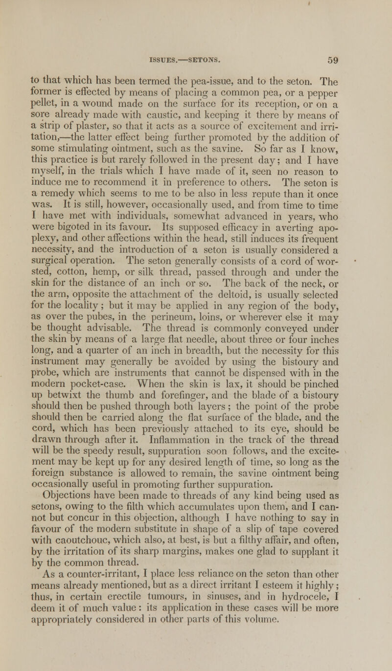 to that -which has been termed the pea-issue, and to the seton. The former is effected by means of placing a common pea, or a pepper pellet, in a wound made on the surface for its reception, or on a sore already made with caustic, and keeping it there by means of a strip of plaster, so that it acts as a source of excitement and irri- tation,—the latter effect being further promoted by the addition of some stimulating ointment, such as the savine. So far as I know, this practice is but rarely followed in the present day; and I have myself, in the trials which I have made of it, seen no reason to induce me to recommend it in preference to others. The seton is a remedy which seems to me to be also in less repute than it once was. It is still, however, occasionally used, and from time to time I have met with individuals, somewhat advanced in years, who were bigoted in its favour. Its supposed efficacy in averting apo- plexy, and other affections within the head, still induces its frequent necessity, and the introduction of a seton is usually considered a surgical operation. The seton generally consists of a cord of wor- sted, cotton, hemp, or silk thread, passed through and under the skin for the distance of an inch or so. The back of the neck, or the arm, opposite the attachment of the deltoid, is usually selected for the locality; but it may be applied in any region of the body, as over the pubes, in the perineum, loins, or wherever else it may be thought advisable. The thread is commonly conveyed under the skin by means of a large flat needle, about three or four inches long, and a quarter of an inch in breadth, but the necessity for this instrument may generally be avoided by using the bistoury and probe, which are instruments that cannot be dispensed with in the modern pocket-case. When the skin is lax, it should be pinched up betwixt the thumb and forefinger, and the blade of a bistoury should then be pushed through both layers ; the point of the probe should then be carried along the flat surface of the blade, and the cord, which has been previously attached to its eye, should be drawn through after it. Inflammation in the track of the thread will be the speedy result, suppuration soon follows, and the excite- ment may be kept up for any desired length of time, so long as the foreign substance is allowed to remain, the savine ointment being occasionally useful in promoting further suppuration. Objections have been made to threads of any kind being used as setons, owing to the filth which accumulates upon them, and I can- not but concur in this objection, although I have nothing to say in favour of the modern substitute in shape of a slip of tape covered with caoutchouc, which also, at best, is but a filthy affair, and often, by the irritation of its sharp margins, makes one glad to supplant it by the common thread. As a counter-irritant, I place less reliance on the seton than other means already mentioned, but as a direct irritant I esteem it highly; thus, in certain erectile tumours, in sinuses, and in hydrocele, I deem it of much value: its application in these cases will be more appropriately considered in other parts of this volume.