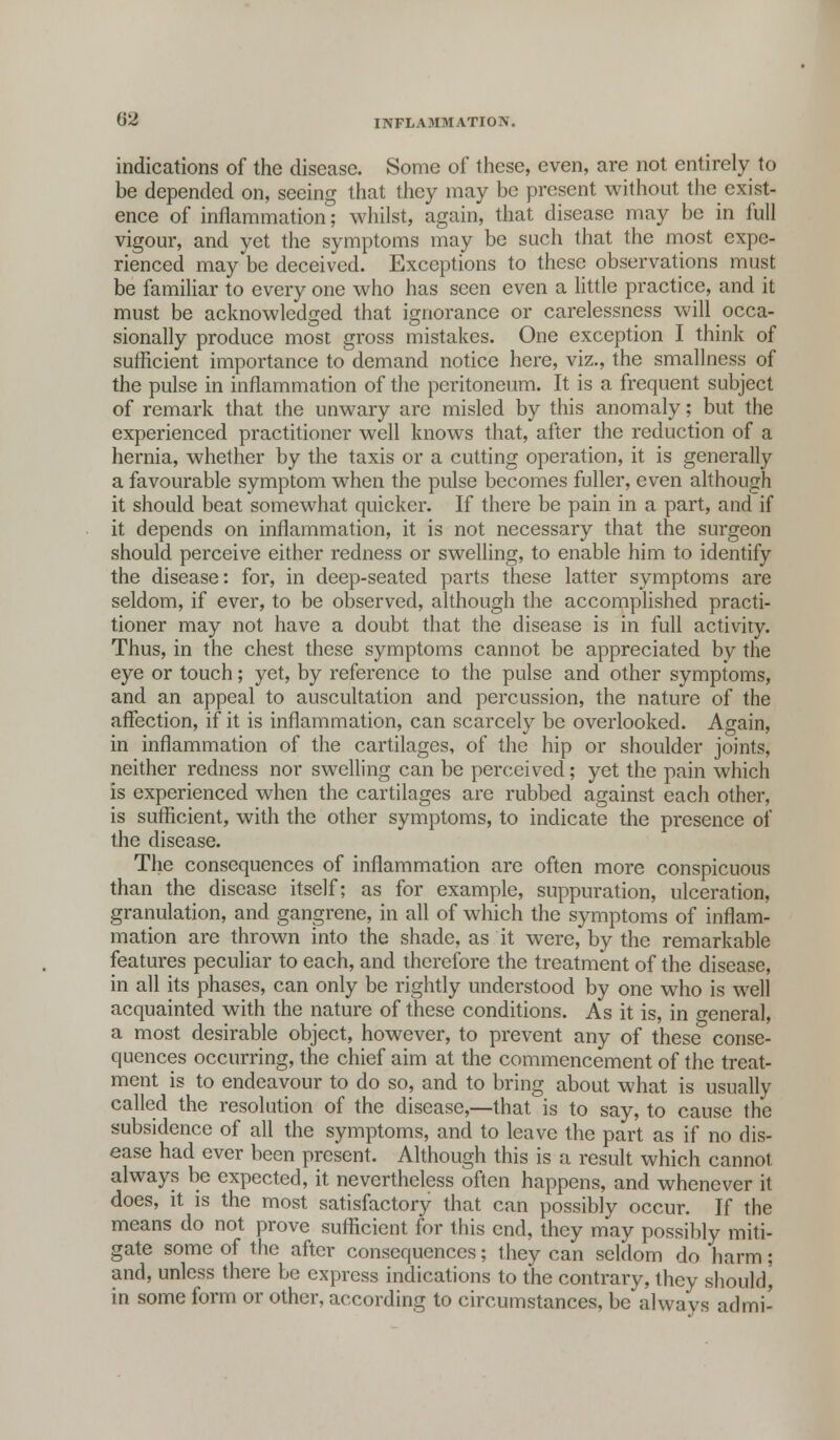 indications of the disease. Some of these, even, are not entirely to be depended on, seeing that they may be present without the exist- ence of inflammation; whilst, again, that disease may be in full vigour, and yet the symptoms may be such that the most expe- rienced may be deceived. Exceptions to these observations must be familiar to every one who has seen even a little practice, and it must be acknowledged that ignorance or carelessness will occa- sionally produce most gross mistakes. One exception I think of sufficient importance to demand notice here, viz., the smallness of the pulse in inflammation of the peritoneum. It is a frequent subject of remark that the unwary are misled by this anomaly; but the experienced practitioner well knows that, after the reduction of a hernia, whether by the taxis or a cutting operation, it is generally a favourable symptom when the pulse becomes fuller, even although it should beat somewhat quicker. If there be pain in a part, and if it depends on inflammation, it is not necessary that the surgeon should perceive either redness or swelling, to enable him to identify the disease: for, in deep-seated parts these latter symptoms are seldom, if ever, to be observed, although the accomplished practi- tioner may not have a doubt that the disease is in full activity. Thus, in the chest these symptoms cannot be appreciated bv the eye or touch; yet, by reference to the pulse and other symptoms, and an appeal to auscultation and percussion, the nature of the affection, if it is inflammation, can scarcely be overlooked. Again, in inflammation of the cartilages, of the hip or shoulder joints, neither redness nor swelling can be perceived; yet the pain which is experienced when the cartilages are rubbed against each other, is sufficient, with the other symptoms, to indicate the presence of the disease. The consequences of inflammation are often more conspicuous than the disease itself; as for example, suppuration, ulceration, granulation, and gangrene, in all of which the symptoms of inflam- mation are thrown into the shade, as it were, by the remarkable features peculiar to each, and therefore the treatment of the disease, in all its phases, can only be rightly understood by one who is well acquainted with the nature of these conditions. As it is, in general, a most desirable object, however, to prevent any of these conse- quences occurring, the chief aim at the commencement of the treat- ment is to endeavour to do so, and to bring about what is usually called the resolution of the disease,—that is to say, to cause the subsidence of all the symptoms, and to leave the part as if no dis- ease had ever been present. Although this is a result which cannot always be expected, it nevertheless often happens, and whenever it does, it is the most satisfactory that can possibly occur. If the means do not prove sufficient for this end, they may possibly miti- gate some of the after consequences; they can seldom do harm; and, unless there be express indications to the contrary, they should, in some form or other, according to circumstances, be always ad mi-