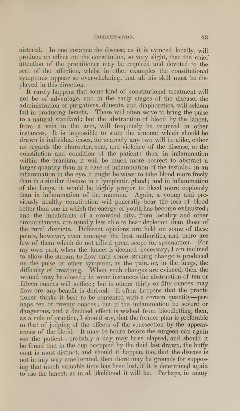 nistered. In one instance the disease, as it is evinced locally, will produce an effect on the constitution, so very slight, that the chief attention of the practitioner may be required and devoted to the seat of the affection, whilst in other examples the constitutional symptoms appear so overwhelming, that all his skill must be dis- played in this direction. It rarely happens that some kind of constitutional treatment will not be of advantage, and in the early stages of the disease, the administration of purgatives, diluents, and diaphoretics, will seldom fail in producing benefit. These will often serve to bring the pulse to a natural standard; but the abstraction of blood by the lancet, from a vein in the arm, will frequently be required in other instances. It is impossihle to state the amount which should be drawrn in individual cases, for scarcely any two will be alike, either as regards the character, seat, and violence of the disease, or the constitution and condition of the patient: thus, in inflammation within the cranium, it will be much more correct to abstract a larger quantity than in a case of inflammation of the testicle; in an inflammation in the eye, it might be wiser to take blood more freely than in a similar disease in a lymphatic gland; and in inflammation of the lungs, it would be highly proper to bleed more copiously than in inflammation of the mamma. Again, a young and pre- viously healthy constitution will generally bear the loss of blood better than one in which the energy of youth has become exhausted; and the inhabitants of a crowded city, from locality and other circumstances, are usually less able to bear depletion than those of the rural districts. Different opinions are held on some of these points, however, even amongst the best authorities, and there are few of them which do not afford great scope for speculation. For my own part, when the lancet is deemed necessary, I am inclined to allow the stream to flow until some striking change is produced on the pulse or other symptom, as the pain, or, in the lungs, the difficulty of breathing. When such changes are evinced, then the wound may be closed; in some instances the abstraction of ten or fifteen ounces will suffice; but in others thirty or fifty ounces may flow ere any benefit is derived. It often happens that the practi- tioner thinks it best to be contented with a certain quantity—per- haps ten or twenty ounces; but if the inflammation be severe or dangerous, and a decided effect is wished from bloodletting, then, as a rule of practice, I should say, that the former plan is preferable to that of judging of the effects of the venesection by the appear- ances of the blood. It may be hours before the surgeon can again see the patient—probably a day may have elapsed, and should it be found that in the cup occupied by the fluid last drawn, the buffy coat is most distinct, and should it happen, too, that the disease is not in any way ameliorated, then there may be grounds for suppos- ing that much valuable time has been lost, if it is determined again to use the lancet, as in all likelikood it will be. Perhaps, in many
