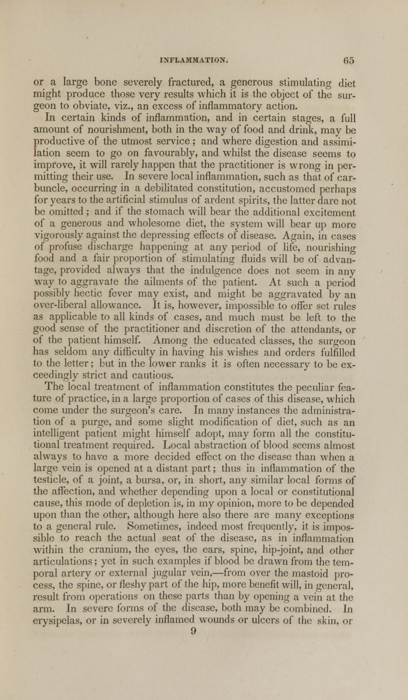 or a large bone severely fractured, a generous stimulating diet might produce those very results which it is the object of the sur- geon to obviate, viz., an excess of inflammatory action. In certain kinds of inflammation, and in certain stages, a full amount of nourishment, both in the way of food and drink, may be productive of the utmost service; and where digestion and assimi- lation seem to go on favourably, and whilst the disease seems to improve, it will rarely happen that the practitioner is wrong in per- mitting their use. In severe local inflammation, such as that of car- buncle, occurring in a debilitated constitution, accustomed perhaps for years to the artificial stimulus of ardent spirits, the latter dare not be omitted ; and if the stomach will bear the additional excitement of a generous and wholesome diet, the system will bear up more vigorously against the depressing effects of disease. Again, in cases of profuse discharge happening at any period of life, nourishing food and a fair proportion of stimulating fluids will be of advan- tage, provided always that the indulgence does not seem in any way to aggravate the ailments of the patient. At such a period possibly hectic fever may exist, and might be aggravated by an over-liberal allowance. It is, however, impossible to offer set rules as applicable to all kinds of cases, and much must be left to the good sense of the practitioner and discretion of the attendants, or of the patient himself. Among the educated classes, the surgeon has seldom any difficulty in having his wishes and orders fulfilled to the letter; but in the lower ranks it is often necessary to be ex- ceedingly strict and cautious. The local treatment of inflammation constitutes the peculiar fea- ture of practice, in a large proportion of cases of this disease, which come under the surgeon's care. In many instances the administra- tion of a purge, and some slight modification of diet, such as an intelligent patient might himself adopt, may form all the constitu- tional treatment required. Local abstraction of blood seems almost always to have a more decided effect on the disease than when a large vein is opened at a distant part; thus in inflammation of the testicle, of a joint, a bursa, or, in short, any similar local forms of the affection, and whether depending upon a local or constitutional cause, this mode of depletion is, in my opinion, more to be depended upon than the other, although here also there are many exceptions to a general rule. Sometimes, indeed most frequently, it is impos- sible to reach the actual seat of the disease, as in inflammation within the cranium, the eyes, the ears, spine, hip-joint, and other articulations; yet in such examples if blood be drawn from the tem- poral artery or external jugular vein,—from over the mastoid pro- cess, the spine, or fleshy part of the hip, more benefit will, in general, result from operations on these parts than by opening a vein at the arm. In severe forms of the disease, both may be combined. In erysipelas, or in severely inflamed wounds or ulcers of the skin, or 9