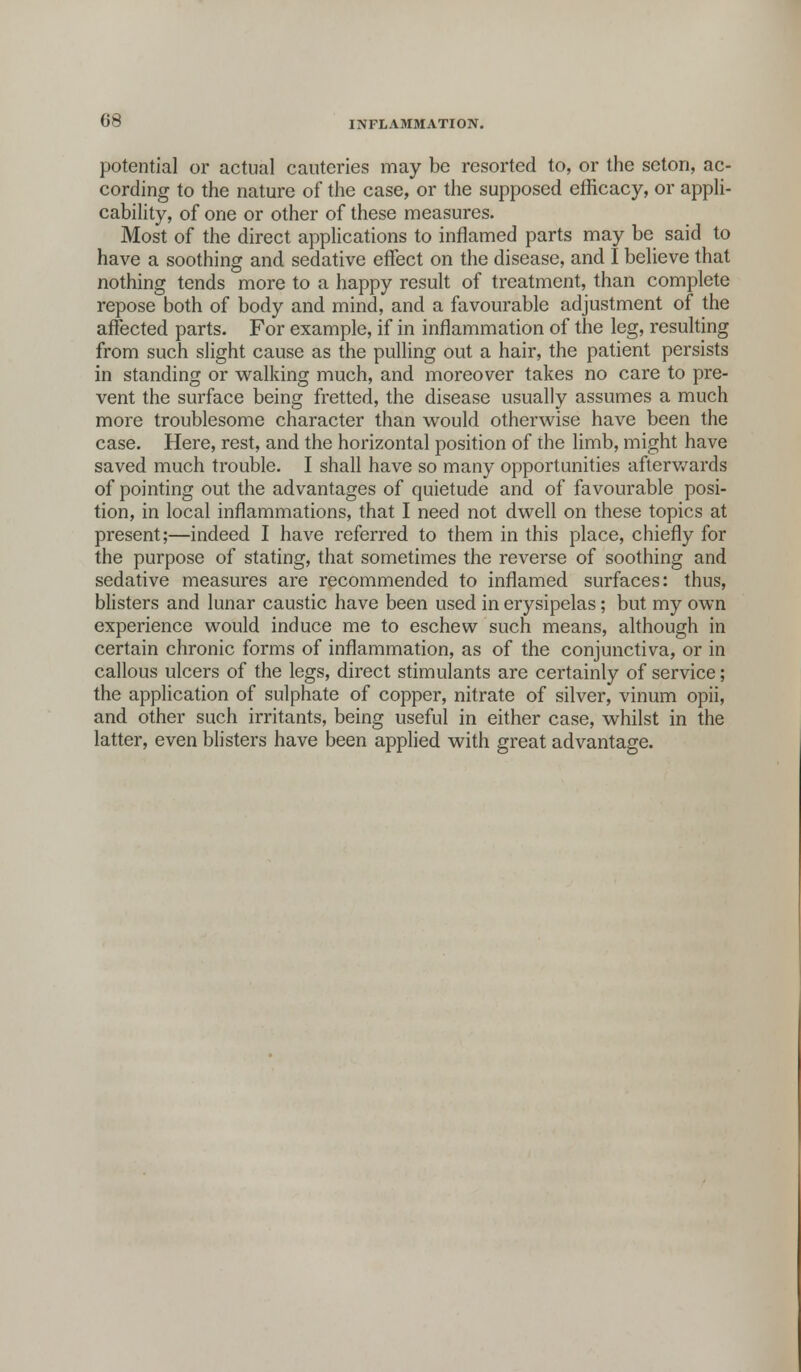 potential or actual cauteries may be resorted to, or the seton, ac- cording to the nature of the case, or the supposed efficacy, or appli- cability, of one or other of these measures. Most of the direct applications to inflamed parts may be said to have a soothing and sedative effect on the disease, and I believe that nothing tends more to a happy result of treatment, than complete repose both of body and mind, and a favourable adjustment of the affected parts. For example, if in inflammation of the leg, resulting from such slight cause as the pulling out a hair, the patient persists in standing or walking much, and moreover takes no care to pre- vent the surface being fretted, the disease usually assumes a much more troublesome character than would otherwise have been the case. Here, rest, and the horizontal position of the limb, might have saved much trouble. I shall have so many opportunities afterwards of pointing out the advantages of quietude and of favourable posi- tion, in local inflammations, that I need not dwell on these topics at present;—indeed I have referred to them in this place, chiefly for the purpose of stating, that sometimes the reverse of soothing and sedative measures are recommended to inflamed surfaces: thus, blisters and lunar caustic have been used in erysipelas; but my own experience would induce me to eschew such means, although in certain chronic forms of inflammation, as of the conjunctiva, or in callous ulcers of the legs, direct stimulants are certainly of service; the application of sulphate of copper, nitrate of silver, vinum opii, and other such irritants, being useful in either case, whilst in the latter, even blisters have been applied with great advantage.
