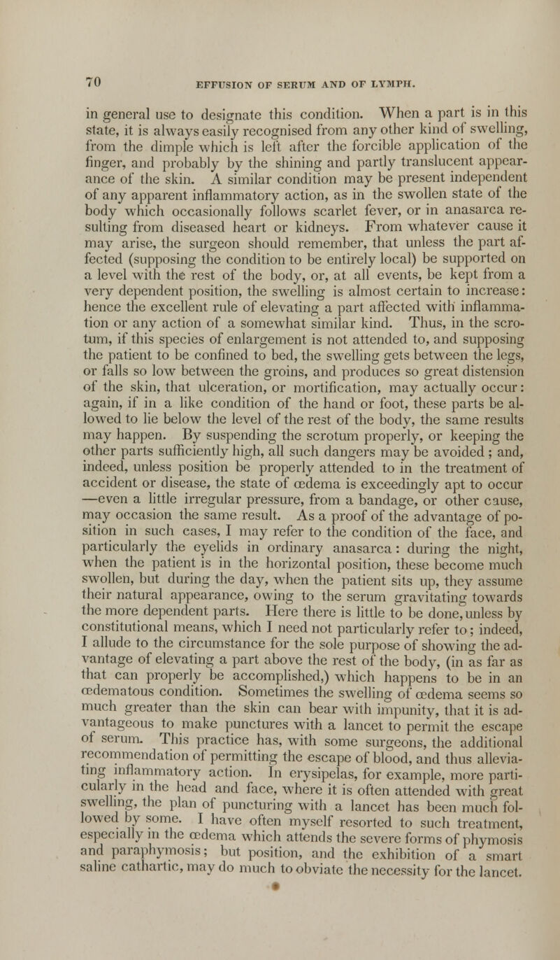 in general use to designate this condition. When a part is in this state, it is always easily recognised from any other kind of swelling, from the dimple which is left after the forcible application of the finger, and probably by the shining and partly translucent appear- ance of the skin. A similar condition may be present independent of any apparent inflammatory action, as in the swollen state of the body which occasionally follows scarlet fever, or in anasarca re- sulting from diseased heart or kidneys. From whatever cause it may arise, the surgeon should remember, that unless the part af- fected (supposing the condition to be entirely local) be supported on a level with the rest of the body, or, at all events, be kept from a very dependent position, the swelling is almost certain to increase: hence the excellent rule of elevating a part affected with inflamma- tion or any action of a somewhat similar kind. Thus, in the scro- tum, if this species of enlargement is not attended to, and supposing the patient to be confined to bed, the swelling gets between the legs, or falls so low between the groins, and produces so great distension of the skin, that ulceration, or mortification, may actually occur: again, if in a like condition of the hand or foot, these parts be al- lowed to lie below the level of the rest of the body, the same results may happen. By suspending the scrotum properly, or keeping the other parts sufficiently high, all such dangers may be avoided ; and, indeed, unless position be properly attended to in the treatment of accident or disease, the state of oedema is exceedingly apt to occur —even a little irregular pressure, from a bandage, or other cause, may occasion the same result. As a proof of the advantage of po- sition in such cases, I may refer to the condition of the face, and particularly the eyelids in ordinary anasarca: during the night, when the patient is in the horizontal position, these become much swollen, but during the day, when the patient sits up, they assume their natural appearance, owing to the serum gravitating towards the more dependent parts. Here there is little to be done, unless by constitutional means, which I need not particularly refer to; indeed, I allude to the circumstance for the sole purpose of showing the ad- vantage of elevating a part above the rest of the body, (in as far as that can properly be accomplished,) which happens to be in an oedematous condition. Sometimes the swelling of oedema seems so much greater than the skin can bear with impunity, that it is ad- vantageous to make punctures with a lancet to permit the escape of serum. This practice has, with some surgeons, the additional recommendation of permitting the escape of blood, and thus allevia- ting inflammatory action. In erysipelas, for example, more parti- cularly in the head and face, where it is often attended with great swelling, the plan of puncturing with a lancet has been much fol- lowed by some. I have often myself resorted to such treatment, especially in the oedema which attends the severe forms of phymosis and paraphymosis; but position, and the exhibition of a smart saline cathartic, may do much to obviate the necessity for the lancet. •