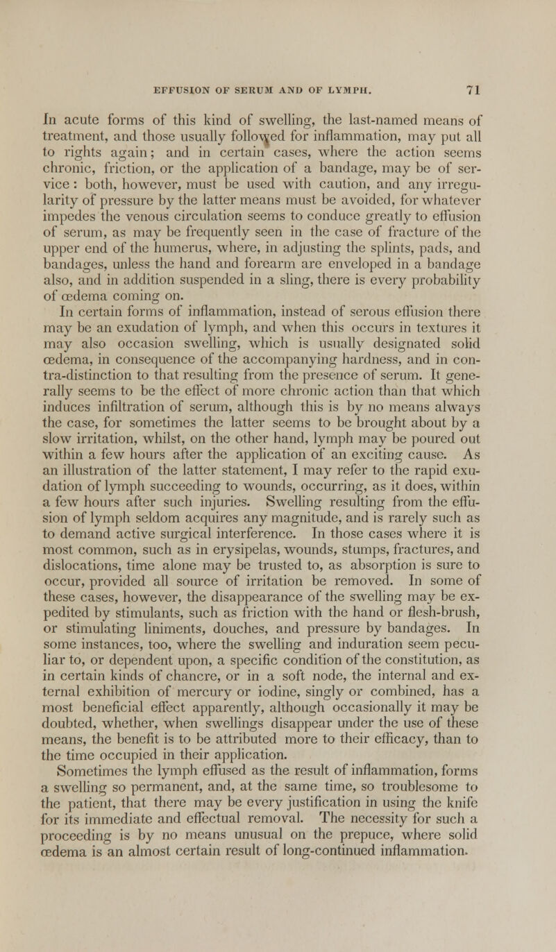 In acute forms of this kind of swelling, the last-named means of treatment, and those usually followed for inflammation, may put all to rights again; and in certain cases, where the action seems chronic, friction, or the application of a bandage, may be of ser- vice : both, however, must be used with caution, and any irregu- larity of pressure by the latter means must be avoided, for whatever impedes the venous circulation seems to conduce greatly to effusion of serum, as may be frequently seen in the case of fracture of the upper end of the humerus, where, in adjusting the splints, pads, and bandages, unless the hand and forearm are enveloped in a bandage also, and in addition suspended in a sling, there is every probability of oedema coming on. In certain forms of inflammation, instead of serous effusion there may be an exudation of lymph, and when this occurs in textures it may also occasion swelling, which is usually designated solid oedema, in consequence of the accompanying hardness, and in con- tra-distinction to that resulting from the presence of serum. It gene- rally seems to be the effect of more chronic action than that which induces infiltration of serum, although this is by no means always the case, for sometimes the latter seems to be brought about by a slow irritation, whilst, on the other hand, lymph may be poured out within a few hours after the application of an exciting cause. As an illustration of the latter statement, I may refer to the rapid exu- dation of lymph succeeding to wounds, occurring, as it does, within a few hours after such injuries. Swelling resulting from the effu- sion of lymph seldom acquires any magnitude, and is rarely such as to demand active surgical interference. In those cases where it is most common, such as in erysipelas, wounds, stumps, fractures, and dislocations, time alone may be trusted to, as absorption is sure to occur, provided all source of irritation be removed. In some of these cases, however, the disappearance of the swelling may be ex- pedited by stimulants, such as friction with the hand or flesh-brush, or stimulating liniments, douches, and pressure by bandages. In some instances, too, where the swelling and induration seem pecu- liar to, or dependent upon, a specific condition of the constitution, as in certain kinds of chancre, or in a soft node, the internal and ex- ternal exhibition of mercury or iodine, singly or combined, has a most beneficial effect apparently, although occasionally it may be doubted, whether, when swellings disappear under the use of these means, the benefit is to be attributed more to their efficacy, than to the time occupied in their application. Sometimes the lymph effused as the result of inflammation, forms a swelling so permanent, and, at the same time, so troublesome to the patient, that there may be every justification in using the knife for its immediate and effectual removal. The necessity for such a proceeding is by no means unusual on the prepuce, where solid oedema is an almost certain result of long-continued inflammation.