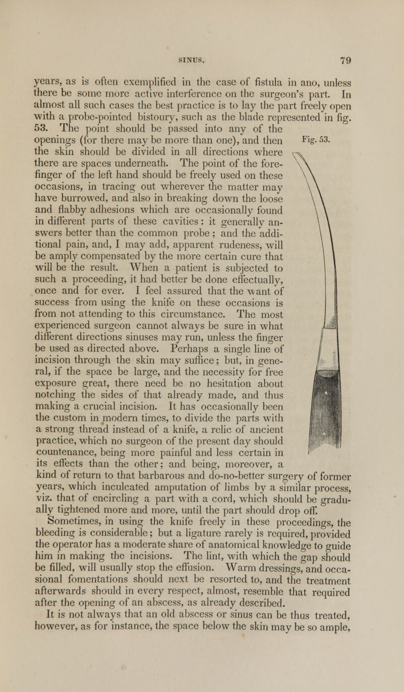 years, as is often exemplified in the case of fistula in ano, unless there be some more active interference on the surgeon's part. In almost all such cases the best practice is to lay the part freely open with a probe-pointed bistoury, such as the blade represented in fig. 53. The point should be passed into any of the openings (for there may be more than one), and then Fi£-53- the skin should be divided in all directions where there are spaces underneath. The point of the fore- finger of the left hand should be freely used on these occasions, in tracing out wherever the matter may have burrowed, and also in breaking down the loose and flabby adhesions which are occasionally found in different parts of these cavities: it generally an- swers better than the common probe ; and the addi- tional pain, and, I may add, apparent rudeness, will be amply compensated by the more certain cure that will be the result. When a patient is subjected to such a proceeding, it had better be done effectually, once and for ever. I feel assured that the want of success from using the knife on these occasions is from not attending to this circumstance. The most experienced surgeon cannot always be sure in what different directions sinuses may run, unless the finger be used as directed above. Perhaps a single line of incision through the skin may suffice; but, in gene- ral, if the space be large, and the necessity for free exposure great, there need be no hesitation about notching the sides of that already made, and thus making a crucial incision. It has occasionally been the custom in modern times, to divide the parts with a strong thread instead of a knife, a relic of ancient practice, which no surgeon of the present day should countenance, being more painful and less certain in ' its effects than the other; and being, moreover, a kind of return to that barbarous and do-no-better surgery of former years, which inculcated amputation of limbs by a similar process, viz. that of encircling a part with a cord, which should be gradu- ally tightened more and more, until the part should drop off. Sometimes, in using the knife freely in these proceedings, the bleeding is considerable; but a ligature rarely is required, provided the operator has a moderate share of anatomical knowledge to guide him in making the incisions. The lint, with which the gap should be filled, will usually stop the effusion. Warm dressings, and occa- sional fomentations should next be resorted to, and the treatment afterwards should in every respect, almost, resemble that required after the opening of an abscess, as already described. It is not always that an old abscess or sinus can be thus treated, however, as for instance, the space below the skin may be so ample,
