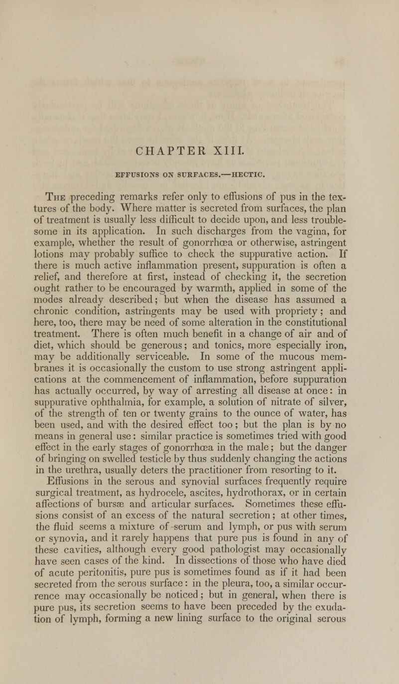 EFFUSIONS ON SURFACES.—HECTIC. The preceding remarks refer only to effusions of pus in the tex- tures of the body. Where matter is secreted from surfaces, the plan of treatment is usually less difficult to decide upon, and less trouble- some in its application. In such discharges from the vagina, for example, whether the result of gonorrhoea or otherwise, astringent lotions may probably suffice to check the suppurative action. If there is much active inflammation present, suppuration is often a relief, and therefore at first, instead of checking it, the secretion ought rather to be encouraged by warmth, applied in some of the modes already described; but when the disease has assumed a chronic condition, astringents may be used with propriety; and here, too, there may be need of some alteration in the constitutional treatment. There is often much benefit in a change of air and of diet, which should be generous; and tonics, more especially iron, may be additionally serviceable. In some of the mucous mem- branes it is occasionally the custom to use strong astringent appli- cations at the commencement of inflammation, before suppuration has actually occurred, by way of arresting all disease at once: in suppurative ophthalmia, for example, a solution of nitrate of silver, of the strength of ten or twenty grains to the ounce of water, has been used, and with the desired effect too; but the plan is by no means in general use: similar practice is sometimes tried with good effect in the early stages of gonorrhoea in the male; but the danger of bringing on swelled testicle by thus suddenly changing the actions in the urethra, usually deters the practitioner from resorting to it. Effusions in the serous and synovial surfaces frequently require surgical treatment, as hydrocele, ascites, hydrothorax, or in certain affections of bursas and articular surfaces. Sometimes these effu- sions consist of an excess of the natural secretion; at other times, the fluid seems a mixture of serum and lymph, or pus with serum or synovia, and it rarely happens that pure pus is found in any of these cavities, although every good pathologist may occasionally have seen cases of the kind. In dissections of those who have died of acute peritonitis, pure pus is sometimes found as if it had been secreted from the serous surface: in the pleura, too, a similar occur- rence may occasionally be noticed; but in general, when there is pure pus, its secretion seems to have been preceded by the exuda- tion of lymph, forming a new lining surface to the original serous