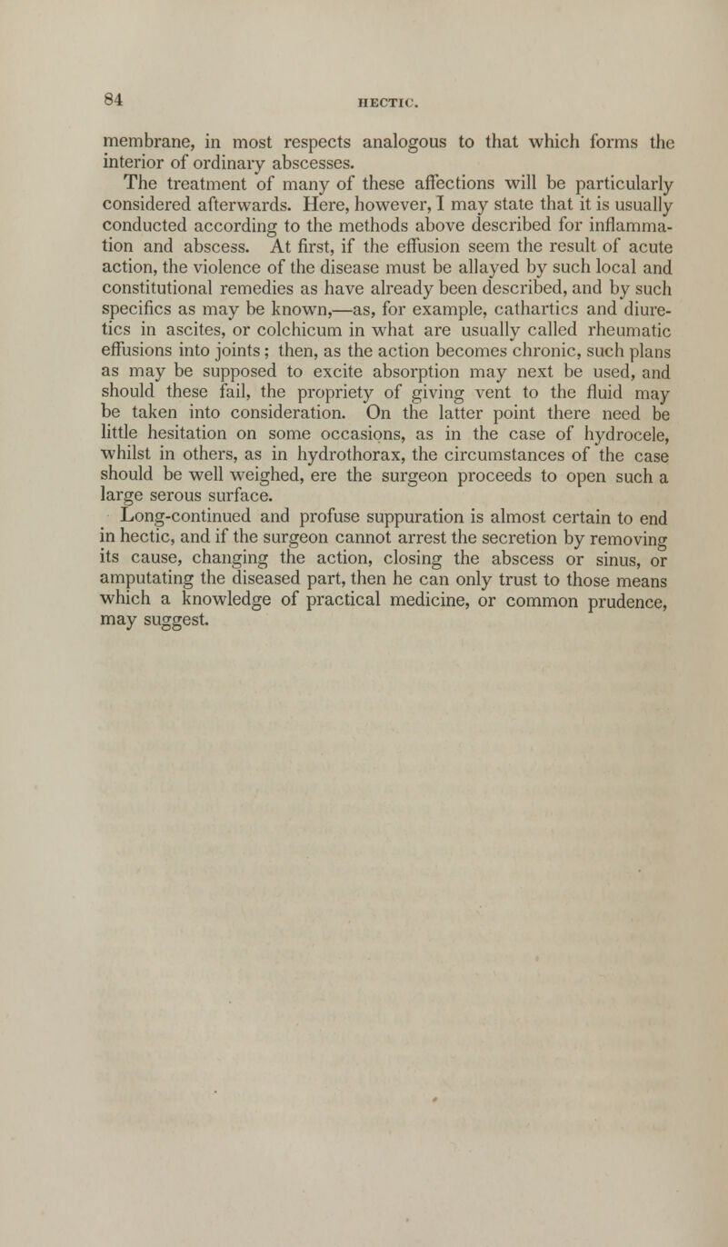 membrane, in most respects analogous to that which forms the interior of ordinary abscesses. The treatment of many of these affections will be particularly considered afterwards. Here, however, I may state that it is usually conducted according to the methods above described for inflamma- tion and abscess. At first, if the effusion seem the result of acute action, the violence of the disease must be allayed by such local and constitutional remedies as have already been described, and by such specifics as may be known,—as, for example, cathartics and diure- tics in ascites, or colchicum in what are usually called rheumatic effusions into joints; then, as the action becomes chronic, such plans as may be supposed to excite absorption may next be used, and should these fail, the propriety of giving vent to the fluid may be taken into consideration. On the latter point there need be little hesitation on some occasions, as in the case of hydrocele, whilst in others, as in hydrothorax, the circumstances of the case should be well weighed, ere the surgeon proceeds to open such a large serous surface. Long-continued and profuse suppuration is almost certain to end in hectic, and if the surgeon cannot arrest the secretion by removing its cause, changing the action, closing the abscess or sinus, or amputating the diseased part, then he can only trust to those means which a knowledge of practical medicine, or common prudence, may suggest.