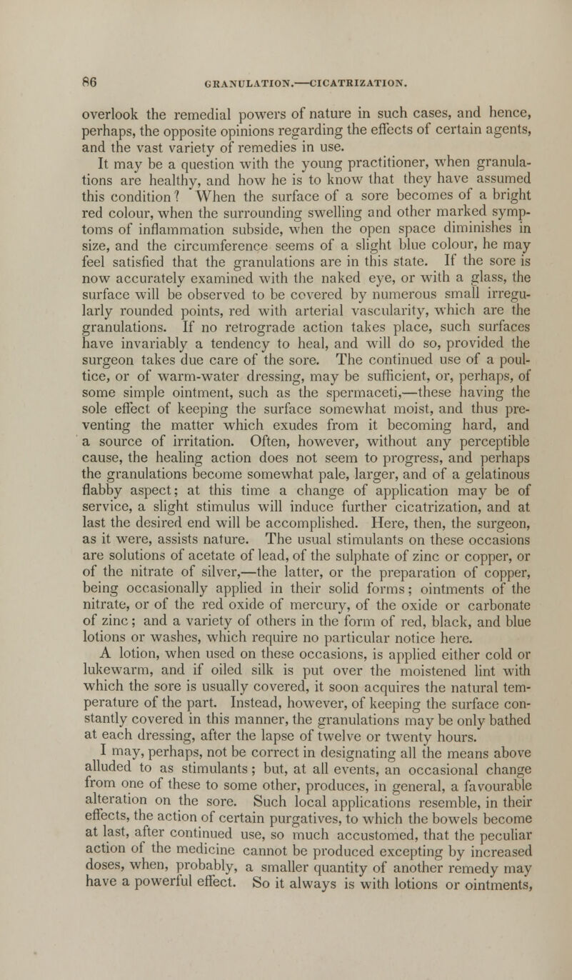 overlook the remedial powers of nature in such cases, and hence, perhaps, the opposite opinions regarding the effects of certain agents, and the vast variety of remedies in use. It may be a question with the young practitioner, when granula- tions are healthy, and how he is to know that they have assumed this condition ? When the surface of a sore becomes of a bright red colour, when the surrounding swelling and other marked symp- toms of inflammation subside, when the open space diminishes in size, and the circumference seems of a slight blue colour, he may feel satisfied that the granulations are in this state. If the sore is now accurately examined with the naked eye, or with a glass, the surface will be observed to be covered by numerous small irregu- larly rounded points, red with arterial vascularity, which are the granulations. If no retrograde action takes place, such surfaces have invariably a tendency to heal, and will do so, provided the surgeon takes due care of the sore. The continued use of a poul- tice, or of warm-water dressing, may be sufficient, or, perhaps, of some simple ointment, such as the spermaceti,—these having the sole effect of keeping the surface somewhat moist, and thus pre- venting the matter which exudes from it becoming hard, and a source of irritation. Often, however, without any perceptible cause, the healing action does not seem to progress, and perhaps the granulations become somewhat pale, larger, and of a gelatinous flabby aspect; at this time a change of application may be of service, a slight stimulus will induce further cicatrization, and at last the desired end will be accomplished. Here, then, the surgeon, as it were, assists nature. The usual stimulants on these occasions are solutions of acetate of lead, of the sulphate of zinc or copper, or of the nitrate of silver,—the latter, or the preparation of copper, being occasionally applied in their solid forms; ointments of the nitrate, or of the red oxide of mercury, of the oxide or carbonate of zinc; and a variety of others in the form of red, black, and blue lotions or washes, which require no particular notice here. A lotion, when used on these occasions, is applied either cold or lukewarm, and if oiled silk is put over the moistened lint with which the sore is usually covered, it soon acquires the natural tem- perature of the part. Instead, however, of keeping the surface con- stantly covered in this manner, the granulations may be only bathed at each dressing, after the lapse of twelve or twenty hours. I may, perhaps, not be correct in designating all the means above alluded to as stimulants; but, at all events, an occasional change from one of these to some other, produces, in general, a favourable alteration on the sore. Such local applications resemble, in their effects, the action of certain purgatives, to which the bowels become at last, after continued use, so much accustomed, that the peculiar action of the medicine cannot be produced excepting by increased doses, when, probably, a smaller quantity of another remedy may have a powerful effect. So it always is with lotions or ointments,