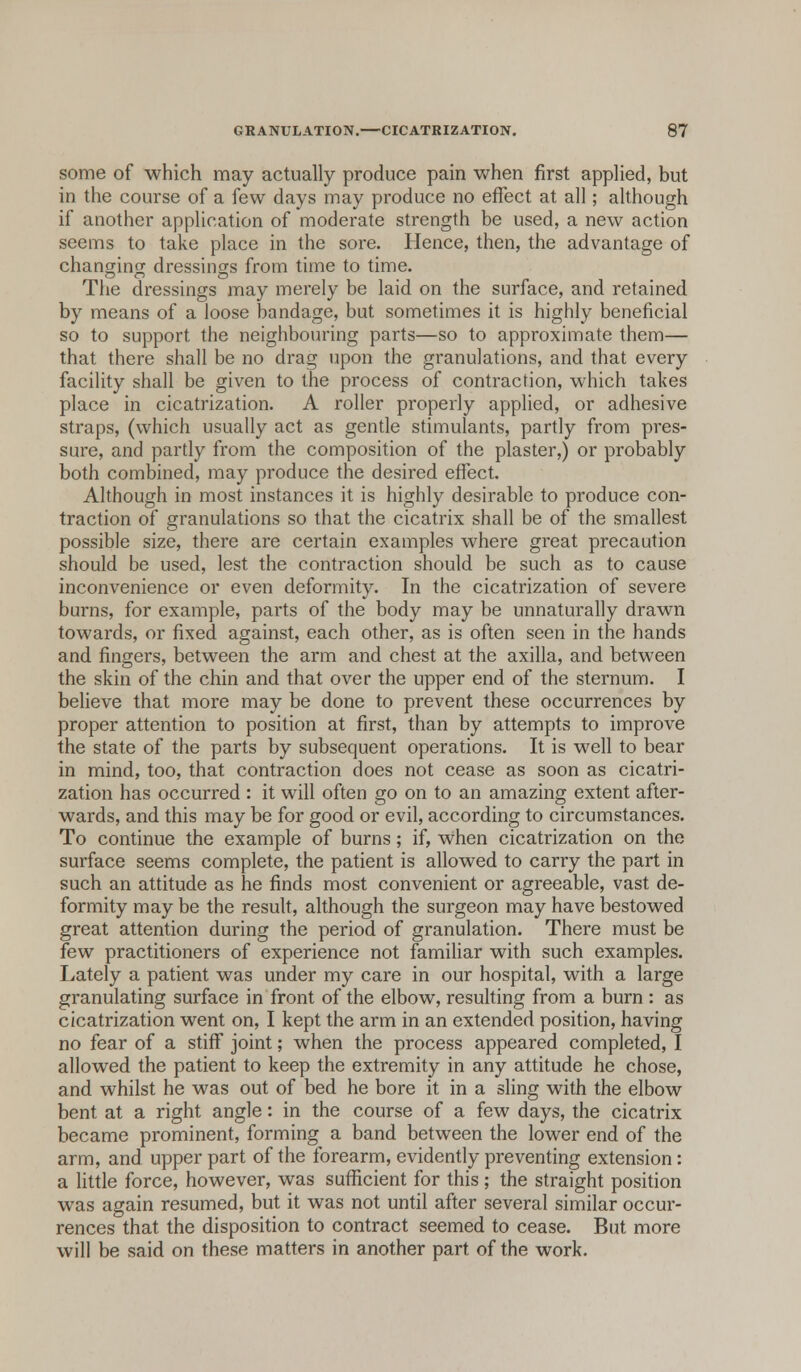 some of which may actually produce pain when first applied, but in the course of a few days may produce no effect at all; although if another application of moderate strength be used, a new action seems to take place in the sore. Hence, then, the advantage of changing dressings from time to time. The dressings may merely be laid on the surface, and retained by means of a loose bandage, but sometimes it is highly beneficial so to support the neighbouring parts—so to approximate them— that there shall be no drag upon the granulations, and that every facility shall be given to the process of contraction, which takes place in cicatrization. A roller properly applied, or adhesive straps, (which usually act as gentle stimulants, partly from pres- sure, and partly from the composition of the plaster,) or probably both combined, may produce the desired effect. Although in most instances it is highly desirable to produce con- traction of granulations so that the cicatrix shall be of the smallest possible size, there are certain examples where great precaution should be used, lest the contraction should be such as to cause inconvenience or even deformity. In the cicatrization of severe burns, for example, parts of the body may be unnaturally drawn towards, or fixed against, each other, as is often seen in the hands and fingers, between the arm and chest at the axilla, and between the skin of the chin and that over the upper end of the sternum. I believe that more may be done to prevent these occurrences by proper attention to position at first, than by attempts to improve the state of the parts by subsequent operations. It is well to bear in mind, too, that contraction does not cease as soon as cicatri- zation has occurred : it will often go on to an amazing extent after- wards, and this may be for good or evil, according to circumstances. To continue the example of burns; if, when cicatrization on the surface seems complete, the patient is allowed to carry the part in such an attitude as he finds most convenient or agreeable, vast de- formity may be the result, although the surgeon may have bestowed great attention during the period of granulation. There must be few practitioners of experience not familiar with such examples. Lately a patient was under my care in our hospital, with a large granulating surface in front of the elbow, resulting from a burn : as cicatrization went on, I kept the arm in an extended position, having no fear of a stiff joint; when the process appeared completed, I allowed the patient to keep the extremity in any attitude he chose, and whilst he was out of bed he bore it in a sling with the elbow bent at a right angle: in the course of a few days, the cicatrix became prominent, forming a band between the lower end of the arm, and upper part of the forearm, evidently preventing extension: a little force, however, was sufficient for this ; the straight position was again resumed, but it was not until after several similar occur- rences that the disposition to contract seemed to cease. But more will be said on these matters in another part of the work.