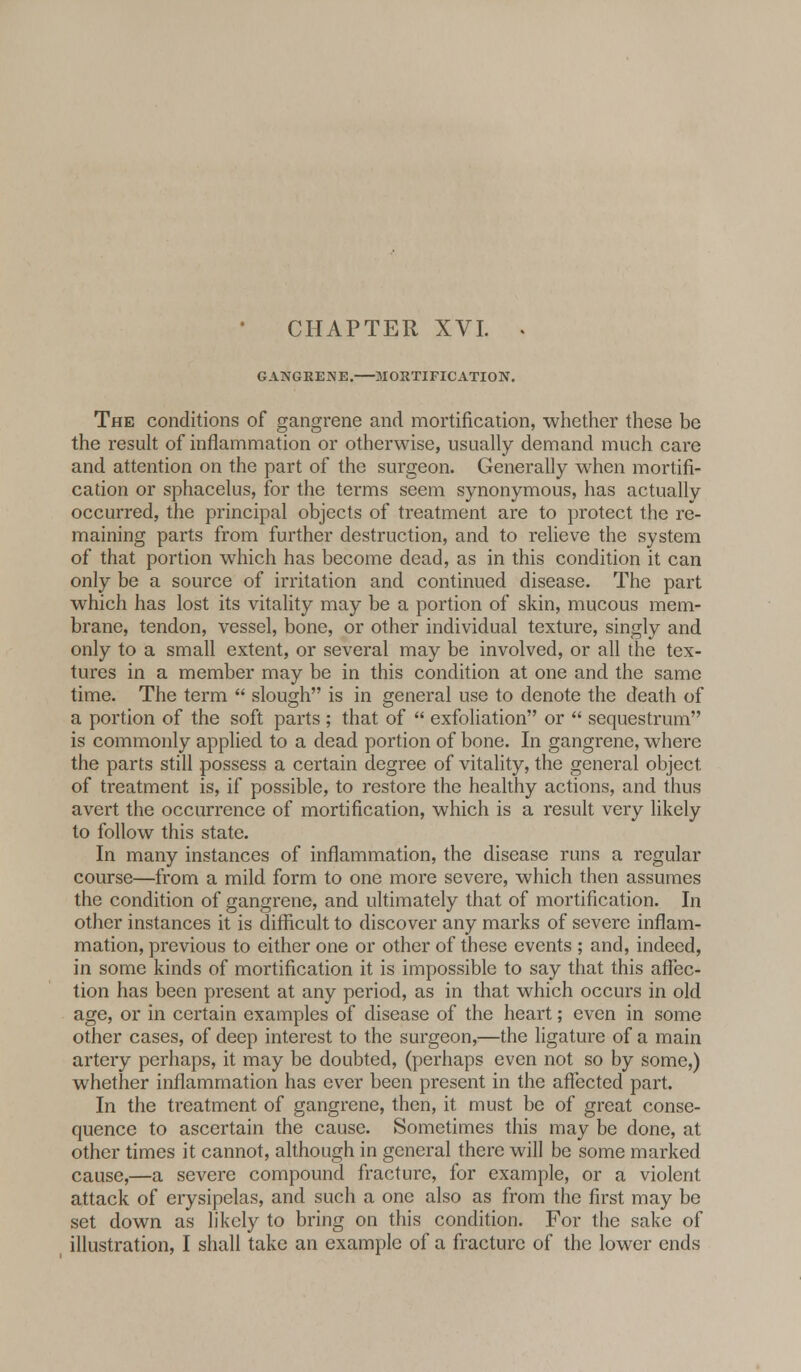 GANGRENE. MORTIFICATION. The conditions of gangrene and mortification, whether these be the result of inflammation or otherwise, usually demand much care and attention on the part of the surgeon. Generally when mortifi- cation or sphacelus, for the terms seem synonymous, has actually occurred, the principal objects of treatment are to protect the re- maining parts from further destruction, and to relieve the system of that portion which has become dead, as in this condition it can only be a source of irritation and continued disease. The part which has lost its vitality may be a portion of skin, mucous mem- brane, tendon, vessel, bone, or other individual texture, singly and only to a small extent, or several may be involved, or all the tex- tures in a member may be in this condition at one and the same time. The term  slough is in general use to denote the death of a portion of the soft parts ; that of  exfoliation or  sequestrum is commonly applied to a dead portion of bone. In gangrene, where the parts still possess a certain degree of vitality, the general object of treatment is, if possible, to restore the healthy actions, and thus avert the occurrence of mortification, which is a result very likely to follow this state. In many instances of inflammation, the disease runs a regular course—from a mild form to one more severe, which then assumes the condition of gangrene, and ultimately that of mortification. In other instances it is difficult to discover any marks of severe inflam- mation, previous to either one or other of these events ; and, indeed, in some kinds of mortification it is impossible to say that this affec- tion has been present at any period, as in that which occurs in old age, or in certain examples of disease of the heart; even in some other cases, of deep interest to the surgeon,—the ligature of a main artery perhaps, it may be doubted, (perhaps even not so by some,) whether inflammation has ever been present in the affected part. In the treatment of gangrene, then, it must be of great conse- quence to ascertain the cause. Sometimes this may be done, at other times it cannot, although in general there will be some marked cause,—a severe compound fracture, for example, or a violent attack of erysipelas, and such a one also as from the first may be set down as likely to bring on this condition. For the sake of illustration, I shall take an example of a fracture of the lower ends