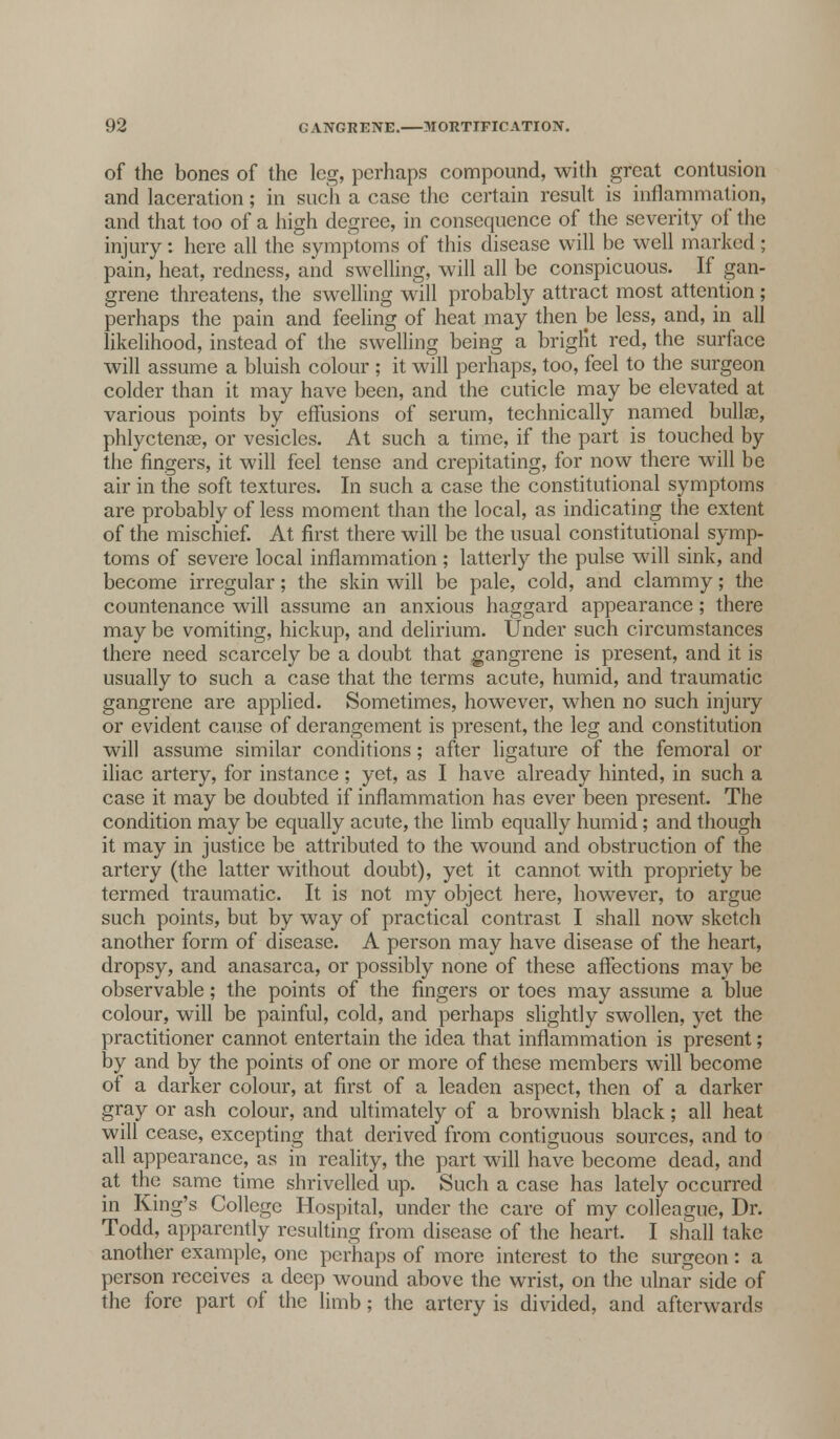 of the bones of the leg, perhaps compound, with great contusion and laceration; in such a case the certain result is inflammation, and that too of a high degree, in consequence of the severity of the injury: here all the symptoms of this disease will be well marked ; pain, heat, redness, and swelling, will all be conspicuous. If gan- grene threatens, the swelling will probably attract most attention ; perhaps the pain and feeling of heat may then be less, and, in all likelihood, instead of the swelling being a brigHt red, the surface will assume a bluish colour ; it will perhaps, too, feel to the surgeon colder than it may have been, and the cuticle may be elevated at various points by effusions of serum, technically named bulla?, phlyctense, or vesicles. At such a time, if the part is touched by thefingers, it will feel tense and crepitating, for now there will be air in the soft textures. In such a case the constitutional symptoms are probably of less moment than the local, as indicating the extent of the mischief. At first there will be the usual constitutional symp- toms of severe local inflammation ; latterly the pulse will sink, and become irregular; the skin will be pale, cold, and clammy; the countenance will assume an anxious haggard appearance; there may be vomiting, hickup, and delirium. Under such circumstances there need scarcely be a doubt that gangrene is present, and it is usually to such a case that the terms acute, humid, and traumatic gangrene are applied. Sometimes, however, when no such injury or evident cause of derangement is present, the leg and constitution will assume similar conditions; after ligature of the femoral or iliac artery, for instance; yet, as I have already hinted, in such a case it may be doubted if inflammation has ever been present. The condition may be equally acute, the limb equally humid; and though it may in justice be attributed to the wound and obstruction of the artery (the latter without doubt), yet it cannot with propriety be termed traumatic. It is not my object here, however, to argue such points, but by way of practical contrast I shall now sketch another form of disease. A person may have disease of the heart, dropsy, and anasarca, or possibly none of these affections may be observable; the points of the fingers or toes may assume a blue colour, will be painful, cold, and perhaps slightly swollen, yet the practitioner cannot entertain the idea that inflammation is present; by and by the points of one or more of these members will become of a darker colour, at first of a leaden aspect, then of a darker gray or ash colour, and ultimately of a brownish black; all heat will cease, excepting that derived from contiguous sources, and to all appearance, as in reality, the part will have become dead, and at the same time shrivelled up. Such a case has lately occurred in King's College Hospital, under the care of my colleague, Dr. Todd, apparently resulting from disease of the heart. I shall take another example, one perhaps of more interest to the surgeon : a person receives a deep wound above the wrist, on the ulnar side of the fore part of the limb; the artery is divided, and afterwards