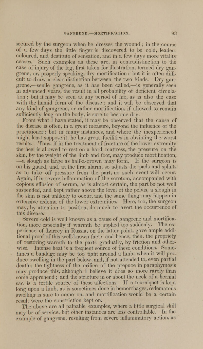 secured by the surgeon when he dresses the wound ; in the course of a few days the little finger is discovered to be cold, leaden- coloured, and destitute of sensation, and in a few days more vitality ceases. Such examples as these are, in contradistinction to the case of injury of the leg, first taken for illustration, termed dry gan- grene, or, properly speaking, dry mortification; but it is often diffi- cult to draw a clear distinction between the two kinds. Dry gan- grene,—senile gangrene, as it has been called,—is generally seen in advanced years, the result in all probability of deficient circula- tion ; but it may be seen at any period of life, as is also the case with the humid form of the disease ; and it will be observed that any kind of gangrene, or rather mortification, if allowed to remain sufficiently long on the body, is sure to become dry. From what I have stated, it may be observed that the cause of the disease is often, in a great measure, beyond the influence of the practitioner; but in many instances, and where the inexperienced might least suppose it, he has great facilities in obviating the worst results. Thus, if in the treatment of fracture of the lower extremity the heel is allowed to rest on a hard mattress, the pressure on the skin, by the weight of the limb and foot, may produce mortification, —a slough as large as half-a-crown may form. If the surgeon is on his guard, and, at the first alarm, so adjusts the pads and splints as to take off pressure from the part, no such event will occur. Again, if in severe inflammation of the scrotum, accompanied with copious effusion of serum, as is almost certain, the part be not well suspended, and kept rather above the level of the pelvis, a slough in the skin is not unlikely to occur, and the same thing may happen in extensive oedema of the lower extremities. Here, too, the surgeon may, by attention to position, do much to avert the occurrence of this disease. Severe cold is well known as a cause of gangrene and mortifica- tion, more especially if warmth be applied too suddenly. The ex- perience of Larrey in Russia, on the latter point, gave ample addi- tional proof of this well-known fact; and hence, then, the propriety of restoring warmth to the parts gradually, by friction and other- wise. Intense heat is a frequent source of these conditions. Some- times a bandage may be too tight around a limb, when it will pro- duce swelling in the part below, and, if not attended to, even partial death; the tightness of the orifice of the prepuce in paraphymosis may produce this, although I believe it does so more rarely than some apprehend ; and the stricture in or about the neck of a hernial sac is a fertile source of these affections. If a tourniquet is kept lonf upon a limb, as is sometimes done in hemorrhages, oedematous swelling is sure to come on, and mortification would be a certain result were the constriction kept on. The above are all palpable examples, where a little surgical skill may be of service, but other instances are less controllable. In the example of gangrene, resulting from severe inflammatory action, as